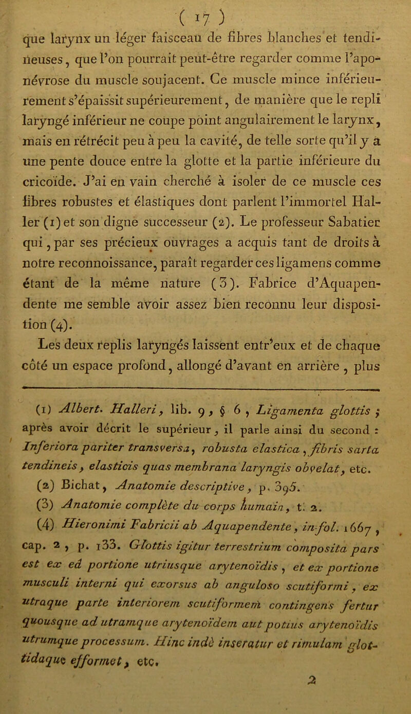 ( >7 ) que larynx un léger faisceau de fibres blanches et tendi- neuses , que l’on pourrait peut-être regarder comme l’apo- névrose du muscle soujacent. Ce muscle mince inférieu- rement s’épaissit supérieuremen t, de manière que le repli laryngé inférieur ne coupe point angulairement le larynx, mais en rétrécit peu à peu la cavité, de telle sorte qu’il y a une pente douce entre la glotte et la partie inférieure du cricoide. J’ai en vain cherché à isoler de ce muscle ces fibres robustes et élastiques dont parlent l’immortel Hal- ler (i)et son digne successeur (2). Le professeur Sabatier qui, par ses précieux ouvrages a acquis tant de droits à notre reconnoissance, paraît regarder ces ligamens comme étant de la même nature (3). Fabrice d’Aquapen- dente me semble avoir assez bien reconnu leur disposi- tion (4). Les deux replis laryngés laissent entr’eux et de chaque côté un espace profond, allongé d’avant en arrière , plus (1) Albert. Halleri, lib. 9 , § 6 , Ligamenta glottis } apres avoir décrit le supérieur, il parle ainsi du second : Inferiora pariter transversj, robusta elastica ,fibris sarla. tendineis, elastieis quas membrana laryngis obvelat, etc. (2) Bichat, Anatomie descriptive y p. oq5. (3) Anatomie complète du corps humain, ti 2. (4) Hieronimi Fabricii ab Aquapendente, in fol. 1667 , cap. 2 , p. i33. Glottis igitur terrestrium coniposita pars est ex eâ portione utriusque ary tenoïdis , et ex portione musculi interm qui exorsus ab anguloso scutiformi. ex utraque parte interiorem scutiforment contingens fertur quousque ad utramque arytenoïdem aut potius ary tenoïdis utrumque processum. Hincindè inseratur et ritnulam glot- tidaquç ejfor met > etc.