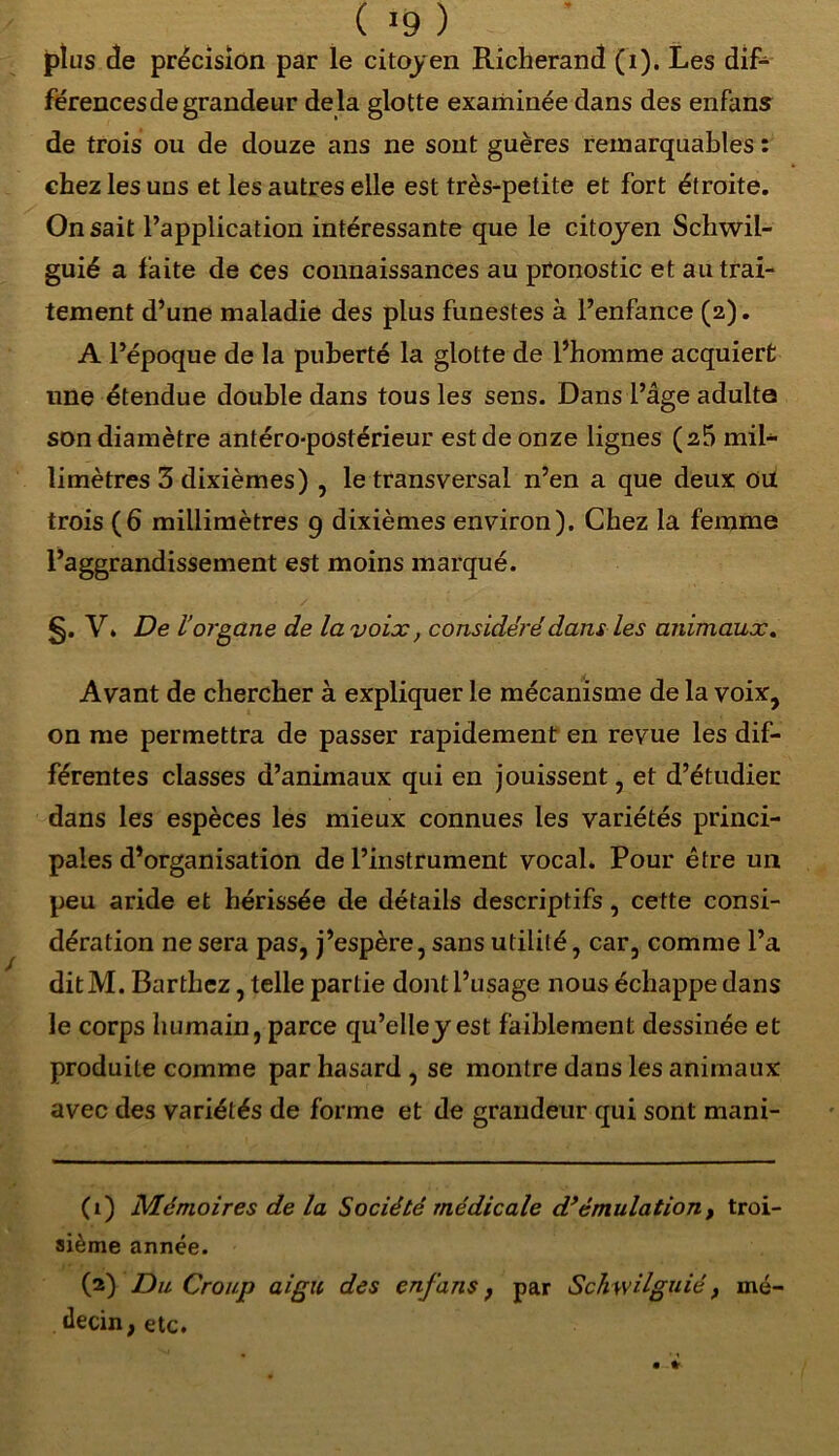 ( >9 ) plus de précision par le citoyen Richerand (i). Les dif- férencesdegrandeur delà glotte examinée dans des enfans de trois ou de douze ans ne sont guères remarquables : chez les uus et les autres elle est très-petite et fort étroite. On sait l’application intéressante que le citoyen Schwil- guié a faite de ces connaissances au pronostic et au trai- tement d’une maladie des plus funestes à l’enfance (2). A l’époque de la puberté la glotte de l’homme acquiert une étendue double dans tous les sens. Dans l’âge adulte son diamètre antéro-postérieur est de onze lignes (25 mil- limètres 3 dixièmes) , le transversal n’en a que deux ou trois (6 millimètres 9 dixièmes environ). Chez la femme l’aggrandissement est moins marqué. §. V. De l’organe de la voix, considéré dans les animaux. Avant de chercher à expliquer le mécanisme de la voix, on me permettra de passer rapidement en revue les dif- férentes classes d’animaux qui en jouissent, et d’étudier dans les espèces les mieux connues les variétés princi- pales d’organisation de l’instrument vocal. Pour être un peu aride et hérissée de détails descriptifs, cette consi- dération ne sera pas, j’espère, sans utilité, car, comme l’a ditM. Barthez, telle partie dont l’usage nous échappe dans le corps humain, parce qu’elley est faiblement dessinée et produite comme par hasard , se montre dans les animaux avec des variétés de forme et de grandeur qui sont mani- (1) Mémoires de la Société médicale d’émulation, troi- sième année. (2) Du Croup aigu des enfans , par Schwilguié, mé- decin, etc.