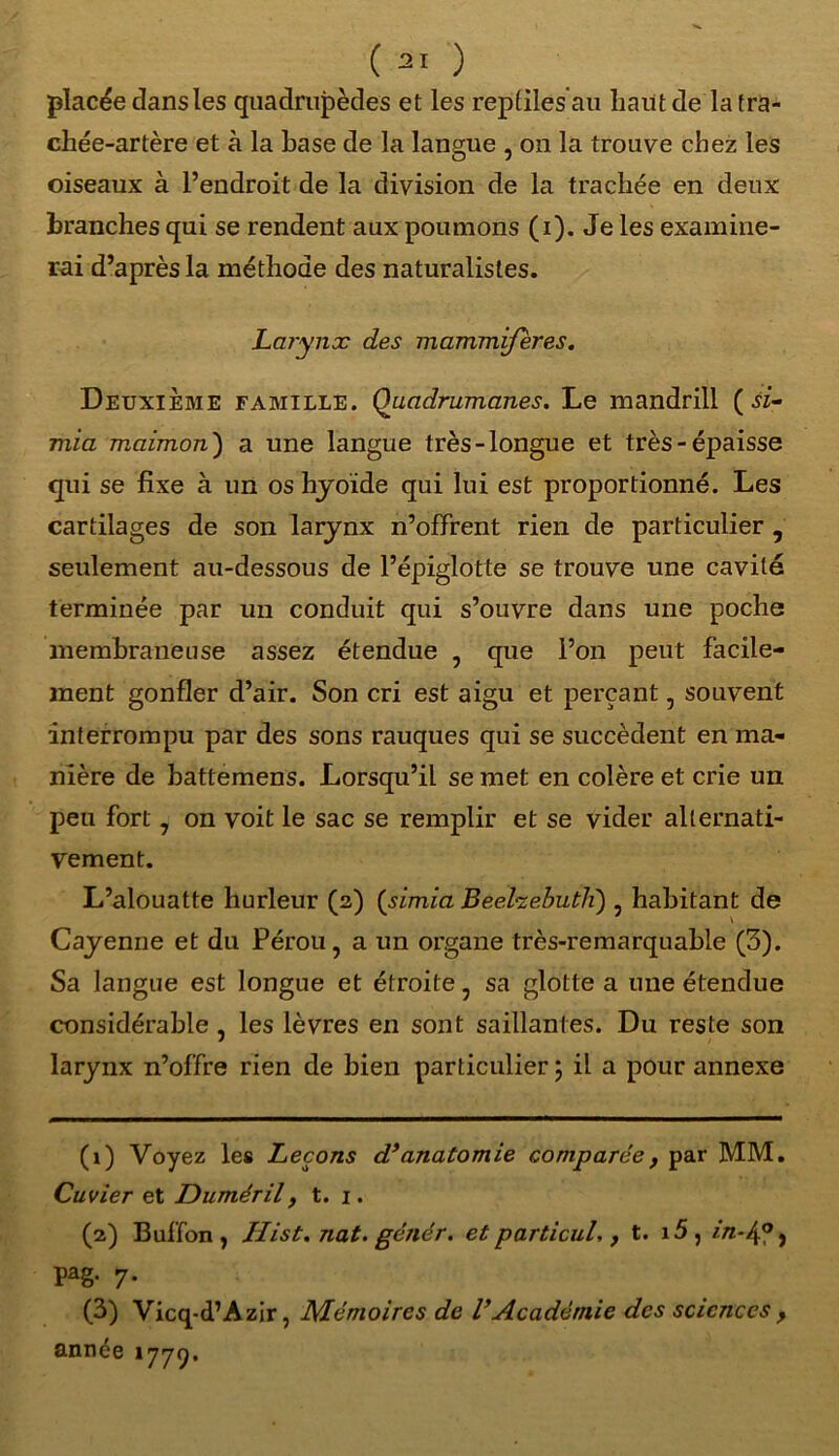 placée clans les quadrupèdes et les reptiles au liant de la tra- chée-artère et à la base de la langue , on la trouve chez les oiseaux à l’endroit de la division de la trachée en deux branches qui se rendent aux poumons (i). Je les examine- rai d’après la méthode des naturalistes. Larynx des mammifères. Deuxième famille. Quadrumanes. Le mandrill ( si- mia maimon) a une langue très-longue et très-épaisse qui se fixe à un os hyoïde qui lui est proportionné. Les cartilages de son larynx n’offrent rien de particulier , seulement au-dessous de l’épiglotte se trouve une cavité terminée par un conduit qui s’ouvre dans une poche membraneuse assez étendue , que l’on peut facile- ment gonfler d’air. Son cri est aigu et perçant, souvent interrompu par des sons rauques qui se succèdent en ma- nière de battemens. Lorsqu’il se met en colère et crie un peu fort , on voit le sac se remplir et se vider alternati- vement. L’alouatte hurleur (2) (simia Beehebutli) , habitant de Cayenne et du Pérou, a un organe très-remarquable (3). Sa langue est longue et étroite, sa glotte a une étendue considérable , les lèvres en sont saillantes. Du reste son larynx n’offre rien de bien particulier ; il a pour annexe (1) Voyez les Leçons dy anatomie comparée y par MM. Cuvier et Duméril, t. 1. (2) Buffon , Hist. nat. gétiér. et parti cul,} t. i5, in~Ag j Pag- 7* (3) Vicq-d’Azir, Mémoires de VAcadémie des sciences , année 1779.