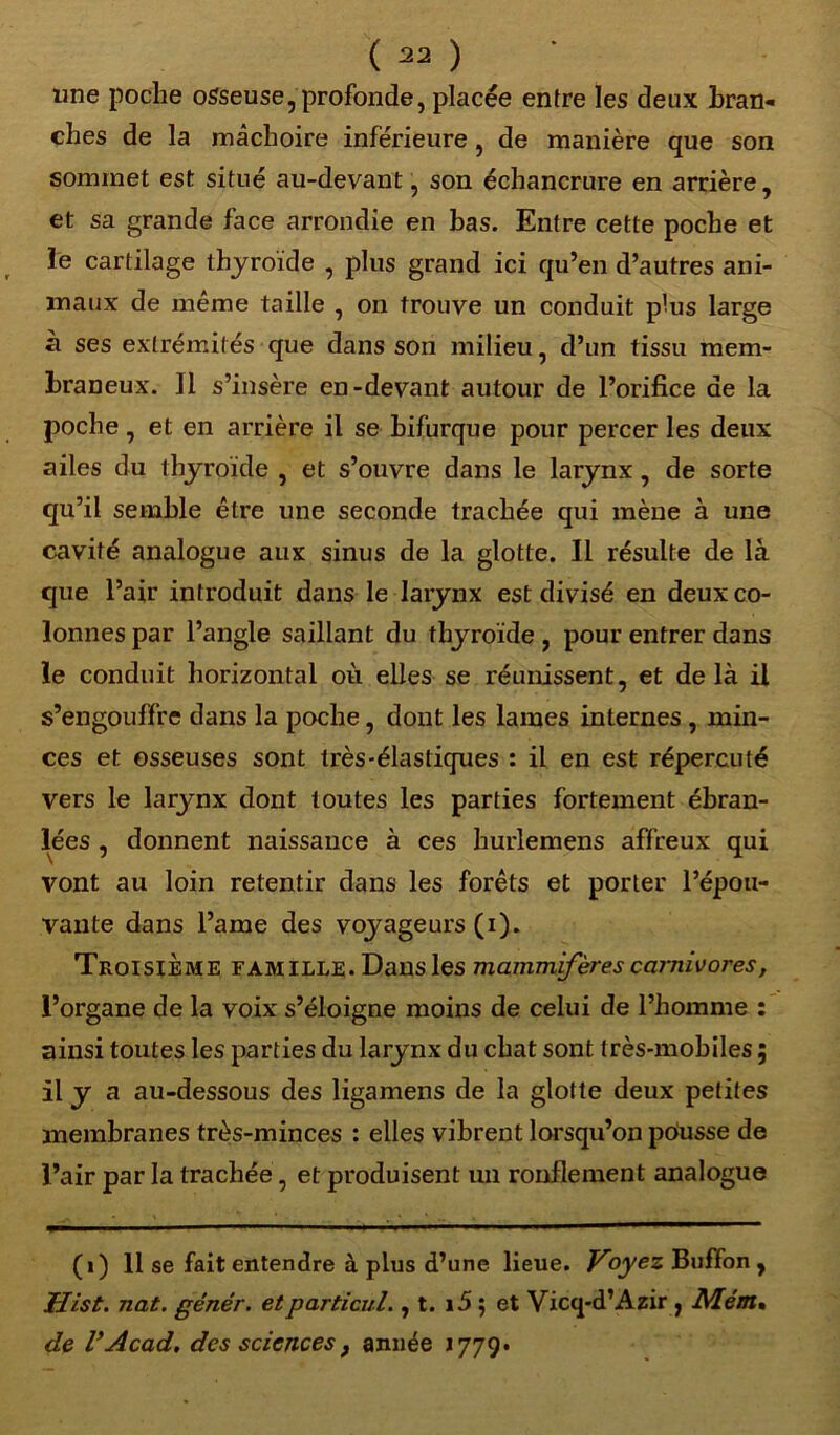 une poche osseuse, profonde, placée entre les deux bran- ches de la mâchoire inférieure, de manière que son sommet est situé au-devant, son échancrure en arrière, et sa grande face arrondie en bas. Entre cette poche et le cartilage thyroïde , plus grand ici qu’en d’autres ani- maux de même taille , on trouve un conduit plus large à ses extrémités que dans son milieu, d’un tissu mem- braneux. 11 s’insère en-devant autour de l’orifice de la poche, et en arrière il se bifurque pour percer les deux ailes du thyroïde , et s’ouvre dans le larynx, de sorte qu’il semble être une seconde trachée qui mène à une cavité analogue aux sinus de la glotte. Il résulte de là que l’air introduit dans le larynx est divisé en deux co- lonnes par l’angle saillant du thyroïde , pour entrer dans le conduit horizontal où elles se réunissent, et de là il s’engouffre dans la poche, dont les lames internes , min- ces et osseuses sont très-élastiques : il en est répercuté vers le larynx dont toutes les parties fortement ébran- lées , donnent naissance à ces hurlemens affreux qui vont au loin retentir dans les forêts et porter l’épou- vante dans l’ame des voyageurs (i). Troisième famille. Dans les mammifères carnivores, l’organe de la voix s’éloigne moins de celui de l’homme : ainsi toutes les parties du larynx du chat sont très-mohiles ; Il y a au-dessous des ligamens de la glotte deux petites membranes très-minces : elles vibrent lorsqu’on pùusse de l’air par la trachée, et produisent un ronflement analogue (i) 11 se fait entendre à plus d’une lieue. Voyez Buffon , Hist. nat. génér. etparticul., t. i5 $ et Yicq-d’Azir , NLém* de l’Acad, des sciences} année 1779*