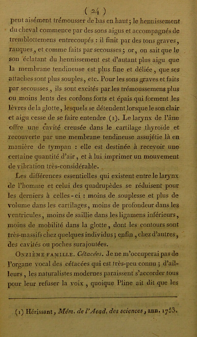 peut aisément trémousser de Las en haut; le hennissement du cheval commence par des sons aigus et accompagnés de tremblottemens entrecoupés : il finit par des tons graves, rauques,, et comme faits par secousses ; or, on sait que le son éclatant du hennissement est d’autant plus aigu que la membrane tendineuse est plus fine et déliée, que ses attaches sont plus souples, etc. Pour les sons graves et faits par secousses , ils sont excités parles trémoussemens plus ou moins lents des cordons forts et épais qui forment les lèvres delà glotte, lesquels se détendent lorsque le son clair et aigu cesse de se faire entendre (i). Le larynx de l’âne offre une cavité creusée dans le cartilage thyroïde et recouverte par une membrane tendineuse assujétie là en manière de tympan : elle est destinée, à recevoir une certaine quantité d’air , et à lui imprimer un mouvement de vibration très-considérable. Les différences essentielles qui existent entre le larynx de l’homme et celui des quadrupèdes se réduisent pour les derniers à celles - ci : moins de souplesse et plus de volume dans les cartilages, moins de profondeur dans les Ventricules, moins de saillie dans les ligamens inférieurs, moins de mobilité dans la glotte, dont les contours sont * très-massifs chez quelques individus ; enfin , chez d’autres, des cavités ou poches surajoutées. Onzième famille. Cètacé.es. Je ne m’occuperai pas de l’organe vocal des cétacées qui est très-peu connu ; d’ail- leurs , les naturalistes modernes paraissent s’accorder tous pour leur refuser la voix , quoique Pline ait dit que les (i) Hérissant, Mém. de l’Aead, des sciences, ann. 17^3.