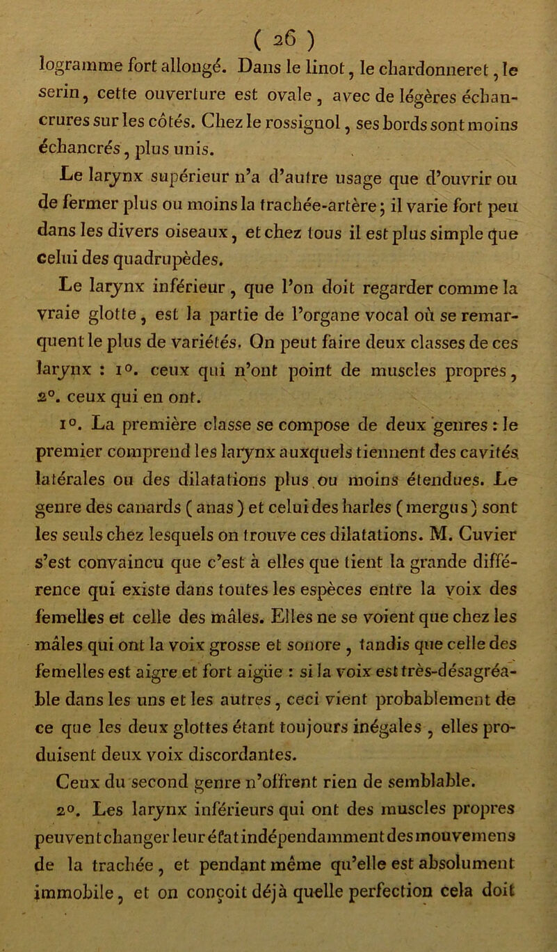 logramme fort allongé. Dans le linot 5 le chardonneret, le seiin? cette ouverture est ovale, avec de légères échan- crures sur les cotes. Chez le rossignol, ses bords sont moins échancrés, plus unis. Le larynx supérieur n’a d’autre usage que d’ouvrir ou de fermer plus ou moins la trachée-artère ; il varie fort peu dans les divers oiseaux, et chez tous il est plus simple que celui des quadrupèdes. Le larynx inférieur , que l’on doit regarder comme la vraie glotte , est la partie de l’organe vocal où se remar- quent le plus de variétés. On peut faire deux classes de ces larynx : i°. ceux qui n’ont point de muscles propres, 2°. ceux qui en ont. i°. La première classe se compose de deux genres : le premier comprend les larynx auxquels tiennent des cavités, latérales ou des dilatations plus.ou moins étendues. Le genre des canards ( anas ) et celui des harles ( mergus ) sont les seuls chez lesquels on trouve ces dilatations. M. Cuvier s’est convaincu que c’est à elles que tient la grande diffé- rence qui existe dans toutes les espèces entre la yoix des femelles et celle des mâles. Elles ne se voient que chez les mâles qui ont la voix grosse et sonore , tandis que celle des femelles est aigre et fort aigiie : si la voix est très-désagréa- ble dans les uns et les autres, ceci vient probablement de ce que les deux glottes étant toujours inégales , elles pro- duisent deux voix discordantes. Ceux du second genre n’offrent rien de semblable. 2°. Les larynx inférieurs qui ont des muscles propres peuvent changer leur éfat indépendamment des mouvemens de la trachée, et pendant même qu’elle est absolument immobile, et on conçoit déjà quelle perfection cela doit