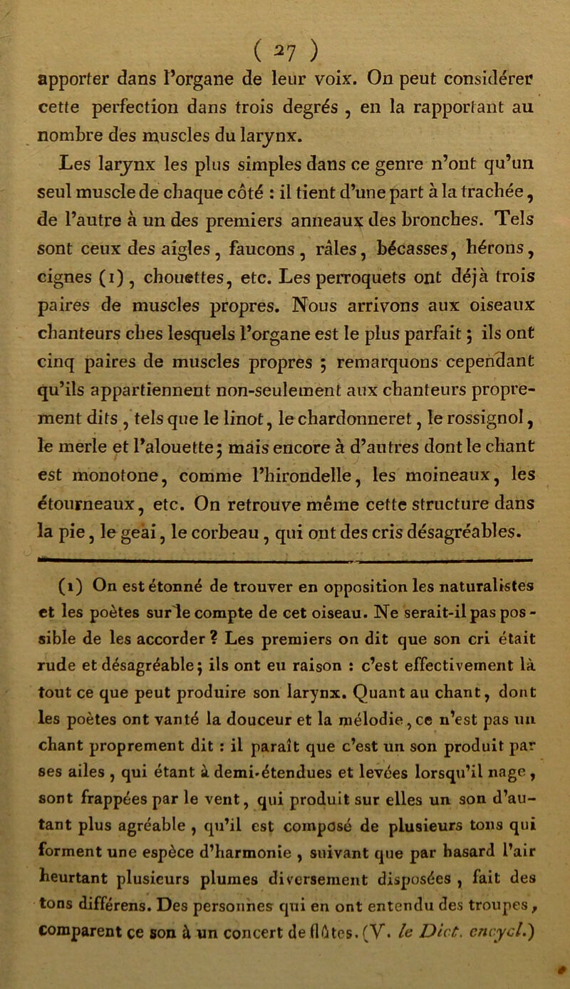 apporter dans l’organe de leur voix. On peut considérer cette perfection dans trois degrés , en la rapportant au nombre des muscles du larynx. Les larynx les plus simples dans ce genre n’ont qu’un seul muscle de chaque côté : il tient d’une part à la trachée, de l’autre à un des premiers anneaux des bronches. Tels sont ceux des aigles, faucons , râles, bécasses, hérons, cignes (i), chouettes, etc. Les perroquets ont déjà trois paires de muscles propres. Nous arrivons aux oiseaux chanteurs ches lesquels l’organe est le plus parfait ; ils ont cinq paires de muscles propres ; remarquons cependant qu’ils appartiennent non-seulement aux chanteurs propre- ment dits , tels que le linot, le chardonneret, le rossignol, le merle et l’alouette; mais encore à d’autres dont le chant est monotone, comme l’hirondelle, les moineaux, les étourneaux, etc. On retrouve même cette structure dans la pie, le geai, le corbeau , qui ont des cris désagréables. (1) On est étonné de trouver en opposition les naturalistes et les poètes surle compte de cet oiseau. Ne serait-il pas pos- sible de les accorder ? Les premiers on dit que son cri était rude et désagréable ; ils ont eu raison : c’est effectivement là tout ce que peut produire son larynx. Quant au chant, dont les poètes ont vanté la douceur et la mélodie,ce n’est pas un chant proprement dit : il paraît que c’est un son produit par ses ailes , qui étant à demi.étendues et levées lorsqti’il nage , sont frappées par le vent, qui produit sur elles un son d’au- tant plus agréable , qu’il est composé de plusieurs tons qui forment une espèce d’harmonie , suivant que par hasard l’air heurtant plusieurs plumes diversement disposées , fait des tons différens. Des personnes qui en ont entendu des troupes, comparent ce son à un concert de flûtes. (V. le Dict. cnc.ycl,)