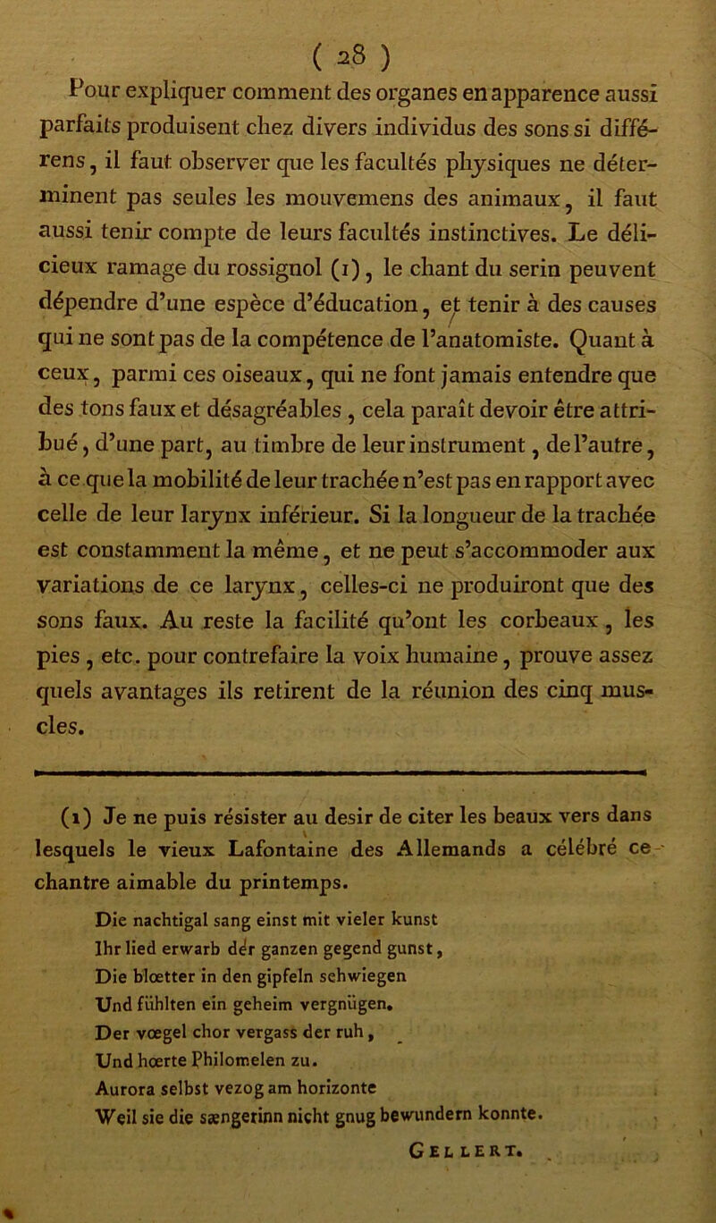 ( ^8 ) Pour expliquer comment des organes en apparence aussi parfaits produisent chez divers individus des sons si diffé- rens, il faut observer que les facultés physiques ne déter- minent pas seules les mouvemens des animaux, il faut aussi tenir compte de leurs facultés instinctives. Le déli- cieux ramage du rossignol (i) , le chant du serin peuvent dépendre d’une espèce d’éducation, e^t tenir à des causes qui ne sont pas de la compétence de l’anatomiste. Quant à ceux, parmi ces oiseaux, qui ne font jamais entendre que des tons faux et désagréables , cela paraît devoir être attri- bué, d’ une part, au timbre de leur instrument, de l’autre, à ce que la mobilité de leur trachée n’est pas en rapport avec celle de leur larynx inférieur. Si la longueur de la trachée est constamment la même, et ne peut s’accommoder aux variations de ce larynx, celles-ci ne produiront que des sons faux. Au reste la facilité qu’ont les corbeaux, les pies , etc. pour contrefaire la voix humaine, prouve assez quels avantages ils retirent de la réunion des cinq mus- cles. (î) Je ne puis résister au désir de citer les beaux vers dans lesquels le vieux Lafontaine des Allemands a célébré ce chantre aimable du printemps. Die nachtigal sang einst mit vieler kunst Ihr lied erwarb dér ganzen gegend gunst, Die blœtter in den gipfeln sehwiegen Und fiihlten ein geheim vergniigen. Der vœgel chor vergass der ruh , Und hœrte Philomelen zu. Aurora selbst vezog am horizonte Weil sie die sængerinn nicht gnug bewundern konnte. Gellert.