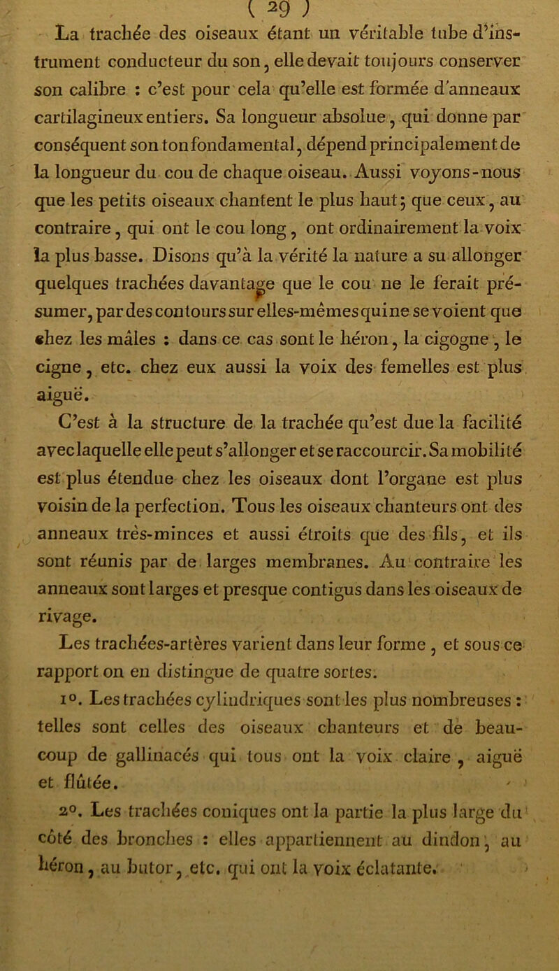 La trachée des oiseaux étant un véritable tube d’ins- trument conducteur du son, elle devait toujours conserver son calibre : c’est pour cela qu’elle est formée d’anneaux cartilagineux entiers. Sa longueur absolue, qui donne par conséquent son ton fondamental, dépend principalement de la longueur du cou de chaque oiseau. Aussi voyons-nous que les petits oiseaux chantent le plus haut j que ceux, au contraire, qui ont le cou long, ont ordinairement la voix la plus basse. Disons qu’à la vérité la nature a su allonger quelques trachées davantage que le cou ne le ferait pré- sumer, par des contours sur elles-mêmes quine se voient que «hez les mâles : dans ce cas sont le héron, la cigogne , le cigne, etc. chez eux aussi la voix des femelles est plus aiguë. C’est à la structure de la trachée qu’est due la facilité avec laquelle elle peut s’allonger et se raccourcir. Sa mobilité est plus étendue chez les oiseaux dont l’organe est plus voisin de la perfection. Tous les oiseaux chanteurs ont des anneaux très-minces et aussi étroits que des fils, et ils sont réunis par de larges membranes. Au contraire les anneaux sont larges et presque contigus dans les oiseaux de rivage. Les trachées-artères varient dans leur forme , et sous ce rapport on en distingue de quatre sortes. i°. Les trachées cylindriques sont les plus nombreuses : telles sont celles des oiseaux chanteurs et de beau- coup de gallinacés qui tous ont la voix claire , aigue et flutée. ' 1 2°. Les trachées coniques ont la partie la plus large du côté des bronches : elles appartiennent au dindon, au héron, au butor, etc. qui ont la voix éclatante.