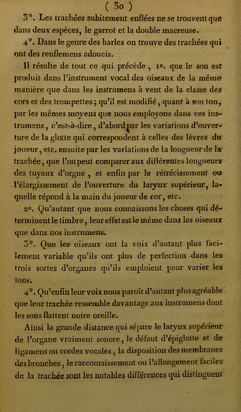 3°. Les trachées subitement enflées ne se trouvent qiië dans deux espèces, le garrot et la double macreuse. 4°. Dans le genre des harles on trouve des trachées qui ont des renflemens adoucis. 11 résulte de tout ce qui précède , i°. que le son est produit dans l’instrument vocal des oiseaux de la même manière que dans les instrumens à vent de la classe des cors et des trompettes; qu’il est modifié, quant à son ton, par les mêmes moyens que nous employons dans ces ins- trumens, c’est-à-dire, d’abordj>ar les variations d’ouver- ture de la glotte qui correspondent à celles des lèvres du joueur, etc. ensuite par les variations de la longueur de la trachée, que l’on peut comparer aux différentes longueurs des tuyaux d’orgue , et enfin par le rétrécissement ou l’élargissement de l’ouverture du larynx supérieur, la- quelle répond à la main du joueur de cor, etc. 2°. Qu’autant que nous connaissons les choses qui dé- terminent le timbre, leur effet est le même dans les oiseaux que dans nos instrumens. 3°. Que les oiseaux ont la voix d’autant plus faci- lement variable qu’ils ont plus de perfection dans les trois sortes d’organes qu’ils emploient pour varier les tous. 4°. Qu’enfinleur voix nous paroît d’autant plus agréable que leur trachée ressemble davantage aux instrumens dont les sons flattent notre oreille. Ainsi la grande distance qui sépare le larynx supérieur de l’organe vraiment sonore, le défaut d’épiglotte et de ligamens ou cordes vocales, la disposition des membranes des bronches, le raccoursissement ou l’allongement faciles de la trachée sont les notables différences qui distinguent