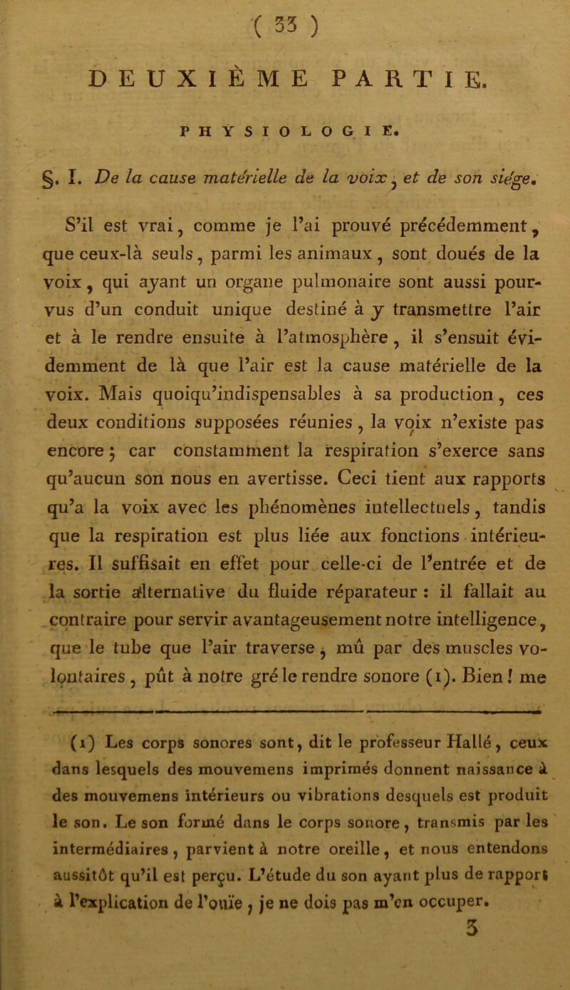 DEUXIÈME PARTIE. PHYSIOLOGIE. §. I. De la cause matérielle de la voix , et de son siège. S’il est vrai, comme je l’ai prouvé précédemment, que ceux-là seuls, parmi les animaux, sont doués de la voix, qui ayant uri organe pulmonaire sont aussi pour- vus d’un conduit unique destiné à y transmettre l’air et à le rendre ensuite à l’atmosphère , il s’ensuit évi- demment de là que l’air est la cause matérielle de la voix. Mais quoiqu’indispensables à sa production, ces deux conditions supposées réunies , la voix n’existe pas encore 5 car constamment la respiration s’exerce sans qu’aucun son nous en avertisse. Ceci tient aux rapports qu’a la voix avec les phénomènes intellectuels, tandis que la respiration est plus liée aux fonctions intérieu- res. Il suffisait en effet pour celle-ci de l’entrée et de la sortie adternaLive du fluide réparateur : il fallait au contraire pour servir avantageusement notre intelligence, que le tube que l’air traverse , mû par des muscles vo- lontaires , pût à notre gré le rendre sonore (1). Bien! me (1) Les corps sonores sont, dit le professeur Halle, ceux dans lesquels des mouvemens imprimés donnent naissance à des mouvemens intérieurs ou vibrations desquels est produit le son. Le son formé dans le corps sonore, transmis par les intermédiaires, parvient à notre oreille, et nous entendons aussitôt qu’il est perçu. L’étude du son ayant plus de rapport à l’explication de l’ouïe , je ne dois pas m’en occuper. 3