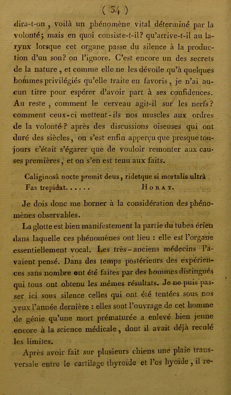 dira-t-on , voilà un phénomène vital déterminé par la volonté; mais en quoi consiste-t-il? qu’arrive-t-il au la- lynx lorsque cet organe passe du silence à la produc- tion d’un son? on l’ignore. C’est encore un des secrets de la nature , et comme elle ne les dévoile qu’à quelques hommes privilégiés qu’elle traite en favoris, je n’ai au- cun titre pour espérer d’avoir part à ses confidences. Au reste , comment le cerveau agit-il sur les nerfs ? comment ceux-ci mettent-ils nos muscles aux ordres de la volonté-? après des discussions oiseuses qui ont duré des siècles, on s’est enfin apperçu que presque tou- jours c’était s’égarer que de vouloir remonter aux cau- ses premières, et on s’en est tenu aux faits. Caliginosâ nocte premit deus, ridetque si mortalis ultra Fas trépidât Ho rat. Je dois donc me borner à la considération des phéno- mènes observables. La glotte est bien manifestement la partie du tubea érien dans laquelle ces phénomènes ont lieu : elle est l’organe essentiellement vocal. Les très-anciens médecins l’a- vaient pensé. Dans des temps postérieurs des expérien- ces sans nombre ont été faites par des hommes distingués, qui tous ont obtenu les mêmes résultats. Je ne puis pas- ser ici sous silence celles qui ont été tentees sous nos yeux l’année dernière : elles sont l’ouvrage de cet homme de génie qu’une mort prématurée a enlevé bien jeune encore à la science médicale, dont il avait déjà reculé les limites. Après avoir fait sur plusieurs chiens une plaie trans- versale entre le cartilage thyroïde et l’os hyoïde 3 il ie-