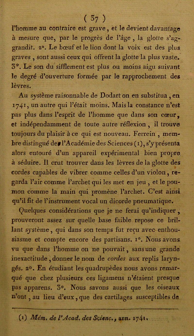 l’homme au contraire est grave, et le devient davantage à mesure que, par le progrès de l’âge , la glotte s’ag- grandit. 20. Le bœuf et le lion dont la voix est des plus graves , sont aussi ceux qui offrent la glotte la plus vaste. 3°. Le son du sifflement est plus ou moins aigu suivant le degré d’ouverture formée par le rapprochement des lèvres. Au système raisonnable de Dodart on en substitua , en 1741, un autre qui l’était moins. Mais la constance n’est pas plus dans l’esprit de l’homme que dans son cœur, et indépendamment de toute autre réflexion , il trouve toujours du plaisir à ce qui est nouveau. Ferrein , mem- bre distingué de# l’Académie des Sciences (1), s’y présenta alors entouré d’un appareil expérimental bien propre à séduire. Il crut trouver dans les lèvres de la glotte des , cordes capables de vibrer comme celles d’un violon, re- garda l’air comme l’archet qui les met en jeu , et le pou- mon comme la main qui promène l’archet. C’est ainsi qu’il fit de l’instrument vocal un dicorde pneumatique. Quelques considérations que je ne ferai qu’indiquer , prouveront assez sur quelle base faible repose ce bril- lant système, qui dans son temps fut reçu avec enthou- siasme et compte encore des partisans. i°. Nous avons vu que dans l’homme on ne pouvait, sans une grande inexactitude , donner le nom de cordes aux replis laryn- gés. 2°. En étudiant les quadrupèdes nous avons remar- qué que chez plusieurs ces ligamens 11’étaient presque pas appareils. 3°. Nous savons aussi que les oiseaux n’ont, au lieu d’eux, que des cartilages susceptibles de (1) Mém. de l’Acad, des Scienc, f ann. 174»»