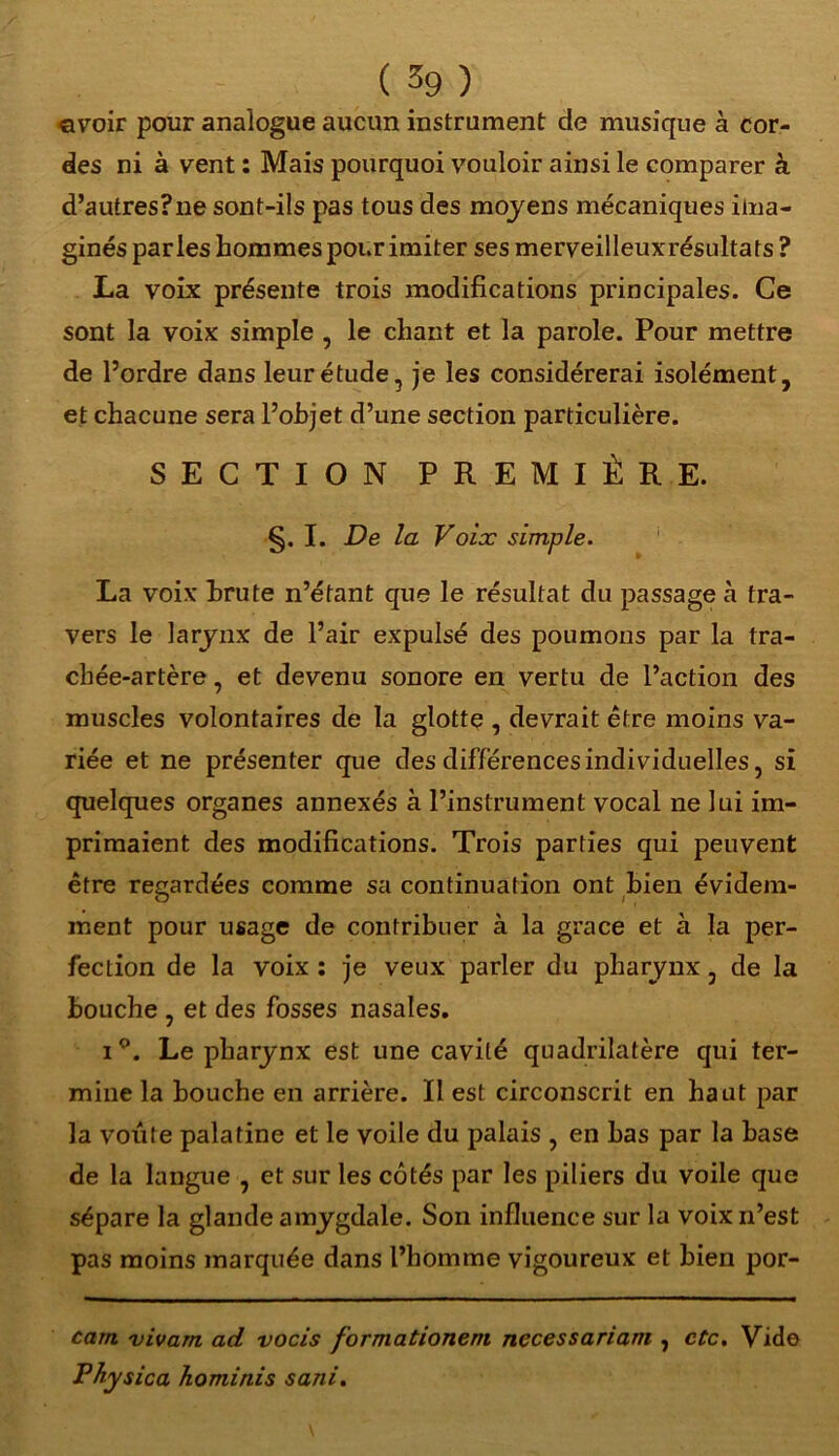 ©voir pour analogue aucun instrument de musique à cor- des ni à vent : Mais pourquoi vouloir ainsi le comparer à d’autresFne sont-ils pas tous des moyens mécaniques ima- ginés parles hommes pour imiter ses merveilleuxrésultats ? La voix présente trois modifications principales. Ce sont la voix simple , le chant et la parole. Pour mettre de l’ordre dans leur étude, je les considérerai isolément, et chacune sera l’objet d’une section particulière. SECTION PREMIÈRE. §. I. De la Voix simple. La voix brute n’étant que le résultat du passage à tra- vers le larynx de l’air expulsé des poumons par la tra- chée-artère , et devenu sonore en vertu de l’action des muscles volontaires de la glotte , devrait être moins va- riée et ne présenter que des différences individuelles, si quelques organes annexés à l’instrument vocal ne lui im- primaient des modifications. Trois parties qui peuvent être regardées comme sa continuation ont bien évidem- ment pour usage de contribuer à la grâce et à la per- fection de la voix : je veux parler du pharynx, de la bouche , et des fosses nasales. i°. Le pharynx est une cavité quadrilatère qui ter- mine la bouche en arrière. Il est circonscrit en haut par la voûte palatine et le voile du palais , en bas par la hase de la langue , et sur les côtés par les piliers du voile que sépare la glande amygdale. Son influence sur la voix n’est pas moins marquée dans l’homme vigoureux et bien por- cam vivarn ad vocis f 'ormationeni necessariam , etc. Vide Physica hominis sani.