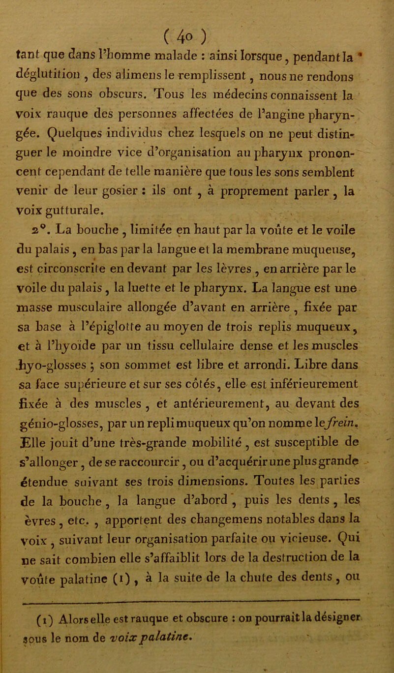 tant que dans l’homme malade : ainsi lorsque, pendant la  déglutition , des alimens le remplissent, nous ne rendons que des sons obscurs. Tous les médecins connaissent la voix rauque des personnes affectées de l’angine pharyn- gée. Quelques individus chez lesquels on ne peut distin- guer le moindre vice d’organisation au pharynx pronon- cent cependant de telle manière que tous les sons semblent venir de leur gosier : ils ont , à proprement parler, la voix gutturale. a9. La bouche , limitée en haut par la voûte et le voile du palais , en bas par la langue et la membrane muqueuse, est circonscrite en devant par les lèvres , en arrière par le voile du palais , la luette et le pharynx. La langue est une masse musculaire allongée d’avant en arrière , fixée par sa base à l’épiglotte au moyen de trois replis muqueux, et à l’hyoïde par un tissu cellulaire dense et les muscles .hyo- glosses j son sommet est libre et arrondi. Libre dans sa face supérieure et sur ses côtés, elle est inférieurement fixée à des muscles , et antérieurement, au devant des génio-glosses, par un repli muqueux qu’on nomme 1 efrein. Elle jouit d’une très-grande mobilité , est susceptible de s’allonger, de se raccourcir, ou d’acquérir une plus grande étendue suivant ses trois dimensions. Toutes les parties de la bouche, la langue d’abord , puis les dents , les èvres , etc. , apportent des changemens notables dans la voix , suivant leur organisation parfaite ou vicieuse. Qui ne sait combien elle s’affaiblit lors de la destruction de la voûte palatine (i) , à la suite de la chute des dents, ou (i) Alors elle est rauque et obscure : on pourrait la désigner sous le nom de voix palatine.