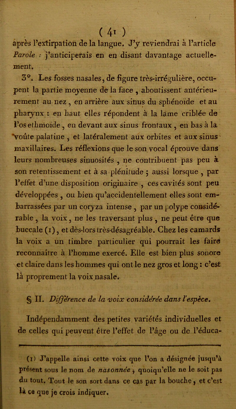 âpres l’etfirpation de la langue. J’y reviendrai à l’article Parole ? j’anticiperais en en disant davantage actuelle- ment. 3°. Les fosses nasales, de figure très-irrégulière, occu- pent la partie moyenne de la face , aboutissent antérieu- rement au nez , en arrière aux sinus du sphénoïde et au pharynx : en haut elles répondent à la lame criblée de l’os ethmoïde , en devant aux sinus frontaux , en bas à la *Voûte palatine , et latéralement aux orbites et aux sinus maxillaires. Les réflexions que le son vocal éprouve dans leurs nombreuses sinuosités , ne contribuent pas peu à son retentissement et à sa plénitude 5 aussi lorsque , par l’effet d’une disposition originaire , ces cavités sont peu développées , ou bien qu’accidentellement elles sont em- barrassées par un coryza intense , par un polype considé- rable , la voix, ne les traversant plus , ne peut être que buccale (1), et dès-lors très-désagréable. Chez les camards la voix a un timbre particulier qui pourrait les fairé reconnaître à l’homme exercé. Elle est bien plus sonore et claire dans les hommes qui ont le nez gros et long : c’est là proprement la voix.nasale. § II. Différence de la voix considérée dans l’espèce. Indépendamment des petites variétés individuelles et de celles qui peuvent être l’effet de l’âge ou de l’éduca- (D J’appelle ainsi cette voix que l’on a désignée jusqu’à présent sous le nom de nasonnée j quoiqu’elle ne le soit pas du tout. Tout le son sort dans ce cas par la bouche, et c’est là ce que je crois indiquer.