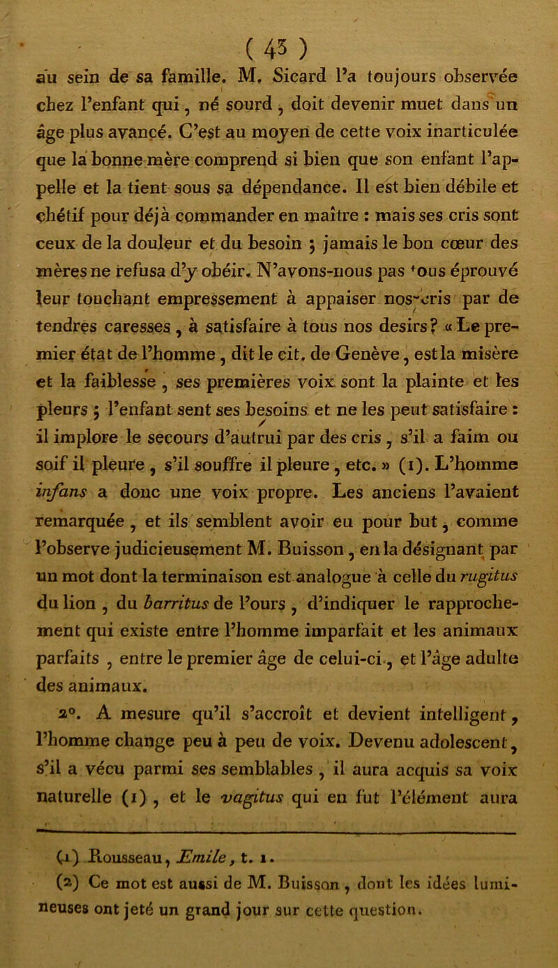 aïi sein de sa famille. M, Sicard l’a toujours observée chez l’enfant qui, né sourd , doit devenir muet dans un âge plus avancé. C’est au moyen de cette voix inarticulée que la bonne mère comprend si bien que son enfant l’ap- pelle et la tient sous sa dépendance. Il est bien débile et chétif pour déjà commander en maître : mais ses cris sont ceux de la douleur et du besoin ; jamais le bon cœur des mères ne refusa d’y obéir. N’avons-nous pas 4ous éprouvé leur touchant empressement à appaiser nos-oris par de tendres caresses , à satisfaire à tous nos désirs ? « Le pre- mier état de l’homme , dit le cit. de Genève, est la misère et la faiblesse , ses premières voix sont la plainte et tes pleurs ; l’enfant sent ses besoins et ne les peut satisfaire : il implore le secours d’autrui par des cris , s’il a faim ou soif il pleure , s’il souffre il pleure, etc. » (i). L’homme infans a donc une voix propre. Les anciens l’avaient remarquée , et ils semblent avoir eu pour but, comme l’observe judicieusement M. Buisson, en la désignant par un mot dont la terminaison est analogue à celle du rugitus du lion , du barritus de l’ours , d’indiquer le rapproche- ment qui existe entre l’homme imparfait et les animaux parfaits , entre le premier âge de celui-ci, et l’âge adulte des animaux. a°. A mesure qu’il s’accroît et devient intelligent, l’homme change peu à peu de voix. Devenu adolescent, s’il a vécu parmi ses semblables , il aura acquis sa voix naturelle (i) , et le vagitus qui eu fut l’élément aura (1) Ptousseau, Emile, t. i. (2) Ce mot est aussi de M. Buisson , dont les idées lumi- neuses ont jeté un grand jour sur cette question.