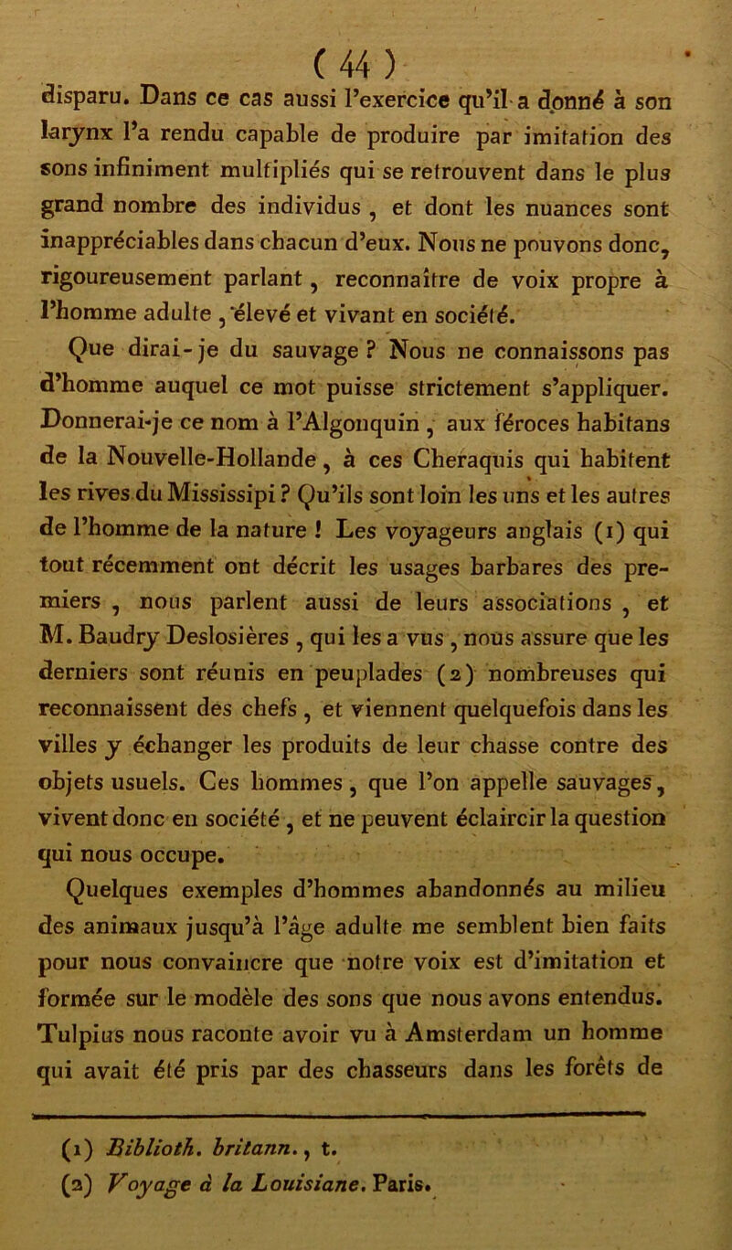 disparu. Dans ce cas aussi l’exercice qu’il a donné à son larynx l’a rendu capable de produire par imitation des sons infiniment multipliés qui se retrouvent dans le plus grand nombre des individus , et dont les nuances sont inappréciables dans chacun d’eux. Nous ne pouvons donc, rigoureusement parlant, reconnaître de voix propre à l’homme adulte ,‘élevé et vivant en société. Que dirai-je du sauvage P Nous ne connaissons pas d’homme auquel ce mot puisse strictement s’appliquer. Donnerai-je ce nom à l’Algonquin , aux féroces habitans de la Nouvelle-Hollande, à ces Cheraquis qui habitent les rives du Mississipi ? Qu’ils sont loin les uns et les autres de l’homme de la nature ! Les voyageurs anglais (i) qui tout récemment ont décrit les usages barbares des pre- miers , nous parlent aussi de leurs associations , et M. Baudry Deslosières , qui les a vus , nous assure que les derniers sont réunis en peuplades (2) nombreuses qui reconnaissent des chefs , et viennent quelquefois dans les villes y échanger les produits de leur chasse contre des objets usuels. Ces hommes, que l’on appelle sauvages, vivent donc en société , et ne peuvent éclaircir la question qui nous occupe. Quelques exemples d’hommes abandonnés au milieu des animaux jusqu’à l’âge adulte me semblent bien faits pour nous convaincre que notre voix est d’imitation et formée sur le modèle des sons que nous avons entendus. Tulpius nous raconte avoir vu à Amsterdam un homme qui avait été pris par des chasseurs dans les forêts de (1) Biblioth. britann., t. (3) Voyage à la Louisiane. Paris.