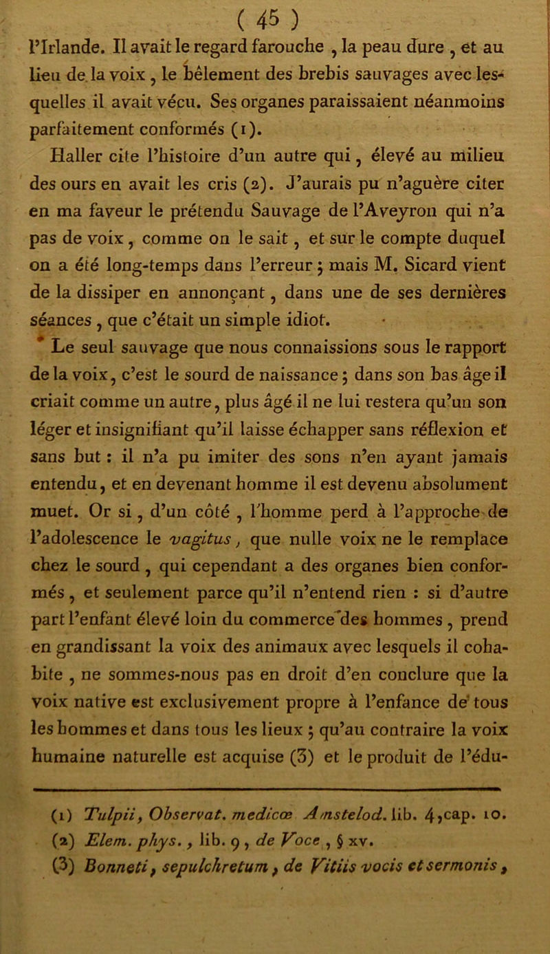 l’Irlande. Il avait le regard farouche , la peau dure , et au / lieu de la voix , le bêlement des brebis sauvages avec les- quelles il avait vécu. Ses organes paraissaient néanmoins parfaitement conformés (i). Haller cite l’histoire d’un autre qui, élevé au milieu des ours en avait les cris (2). J’aurais pu n’aguère citer en ma faveur le prétendu Sauvage de l’Aveyron qui n’a pas de voix , comme on le sait, et sur le compte duquel on a été long-temps dans l’erreur j mais M. Sicard vient de la dissiper en annonçant, dans une de ses dernières séances , que c’était un simple idiot. * Le seul sauvage que nous connaissions sous le rapport de la voix, c’est le sourd de naissance ; dans son bas âge il criait comme un autre, plus âgé il ne lui restera qu’un son léger et insignifiant qu’il laisse échapper sans réflexion et sans but : il n’a pu imiter des sons n’en ayant jamais entendu, et en devenant homme il est devenu absolument muet. Or si, d’un côté , l'homme perd à l’approche de l’adolescence le vagitus, que nulle voix ne le remplace chez le sourd , qui cependant a des organes bien confor- més , et seulement parce qu’il n’entend rien : si d’autre part l’enfant élevé loin du commercedes hommes , prend en grandissant la voix des animaux avec lesquels il coha- bite , ne sommes-nous pas en droit d’en conclure que la voix native est exclusivement propre à l’enfance de tous les hommes et dans tous les lieux 5 qu’au contraire la voix humaine naturelle est acquise (3) et le produit de l’édu- (1) Tulpii, Observât. medicœ A/nstelodAib. 4>cap. to. (2) Elem. phys., lib. 9 , de Voce , § xv. (3) Bonneti f sepulchretum f de Vitiis vocis etsermonis t