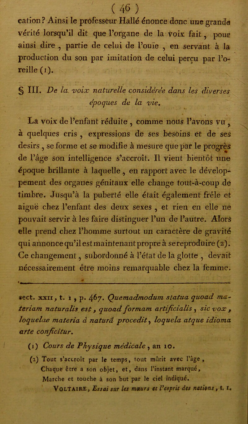 / (46 ) cation? Ainsi le professeur Halle énonce donc une grande vérité lorsqu’il dit que l’organe de la Voix fait, pour ainsi dire , partie de celui de l’ouïe , en servant à la production du son par imitation de celui perçu par l’o- reille (i). § III. De la voix naturelle considérée dans les diverses époques de la vie. La voix de l’enfant réduite , comme nous l’avons vu , à quelques cris , expressions de ses besoins et de ses désirs , se forme et se modifie à mesure que par le progrès de l’âge son intelligence s’accroît. Il vient bientôt une époque brillante à laquelle, en rapport avec le dévelop- pement des organes génitaux elle change tout-à-coup de timbre. Jusqu’à la puberté elle était également frêle et aiguë chez l’enfant des deux sexes , et rien en elle ne pouvait servir à les faire distinguer l’un de l’autre. Alors elle prend chez l’homme surtout un caractère de gravité qui annonce qu’il est maintenant propre à se reproduire (2). Ce changement, subordonné à l’état de la glotte , devait nécessairement être moins remarquable chez la femme. aect. xxii, t. 1 , p. 467. Quemadmodum statua quoad ma- teriam naturalis est, quoad formam artificialis , sic vox f loquelae materia à naturâ procedit, loquela atque idioma arte conficitur. (1) Cours de Physique médicale , an 10. (2) Tout s’accroît par le temps, tout mûrit avec l’àge. Chaque être a son objet, et, dans l’instant marqué, Marche et touche à son but par le ciel indiqué. Voltaire, Essai sur les moeurs et l’esprit des nations, t. l«