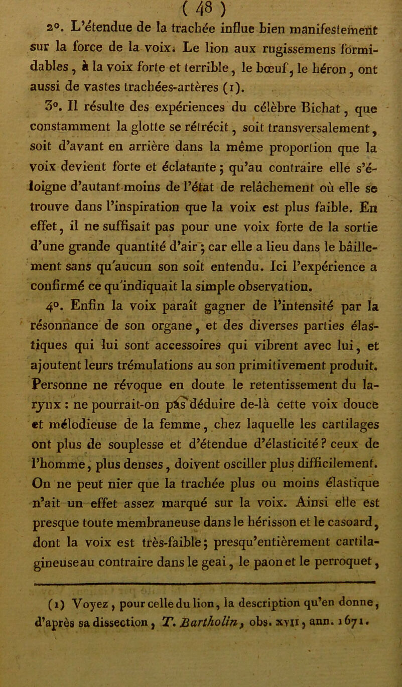 2°. L’étendue de la trachée influe bien manifestement sur la force de la voix* Le lion aux rugissemens formi- dables , à la voix forte et terrible, le bœuf, le héron, ont aussi de vastes trachées-artères (i). 3°. Il résulte des expériences du célèbre Bichat, que constamment la glotte se rétrécit, soit transversalement, soit d’avant en arrière dans la même proportion que la voix devient forte et éclatante ; qu’au contraire elle s’é- loigne d’autant moins de l’état de relâchement où elle se trouve dans l’inspiration que la voix est plus faible. En effet, il ne suffisait pas pour une voix forte de la sortie d’une grande quantité d’air ; car elle a lieu dans le bâille- ment sans qu'aucun son soit entendu. Ici l’expérience a confirmé ce qu'indiquait la simple observation. 4°. Enfin la voix paraît gagner de l’intensité par la résonnance de son organe, et des diverses parties élas- tiques qui lui sont accessoires qui vibrent avec lui, et ajoutent leurs trémulations au son primitivement produit. Personne ne révoque en doute le retentissement du la- rynx : ne pourrait-on pâ? déduire de-là cette voix douce et mélodieuse de la femme, chez laquelle les cartilages ont plus de souplesse et d’étendue d’élasticité ? ceux de l’homme, plus denses, doivent osciller plus difficilement. On ne peut nier que la trachée plus ou moins élastique n’ait un effet assez marqué sur la voix. Ainsi elle est presque toute membraneuse dans le hérisson et le casoard, dont la voix est très-faible; presqu’entièrement cartila- gineuseau contraire dans le geai, le paon et le perroquet, (i) Voyez , pour celle du lion, la description qu’en donne, d’après sa dissection, T. Bartholin, obs. xyii , ann. 1671.