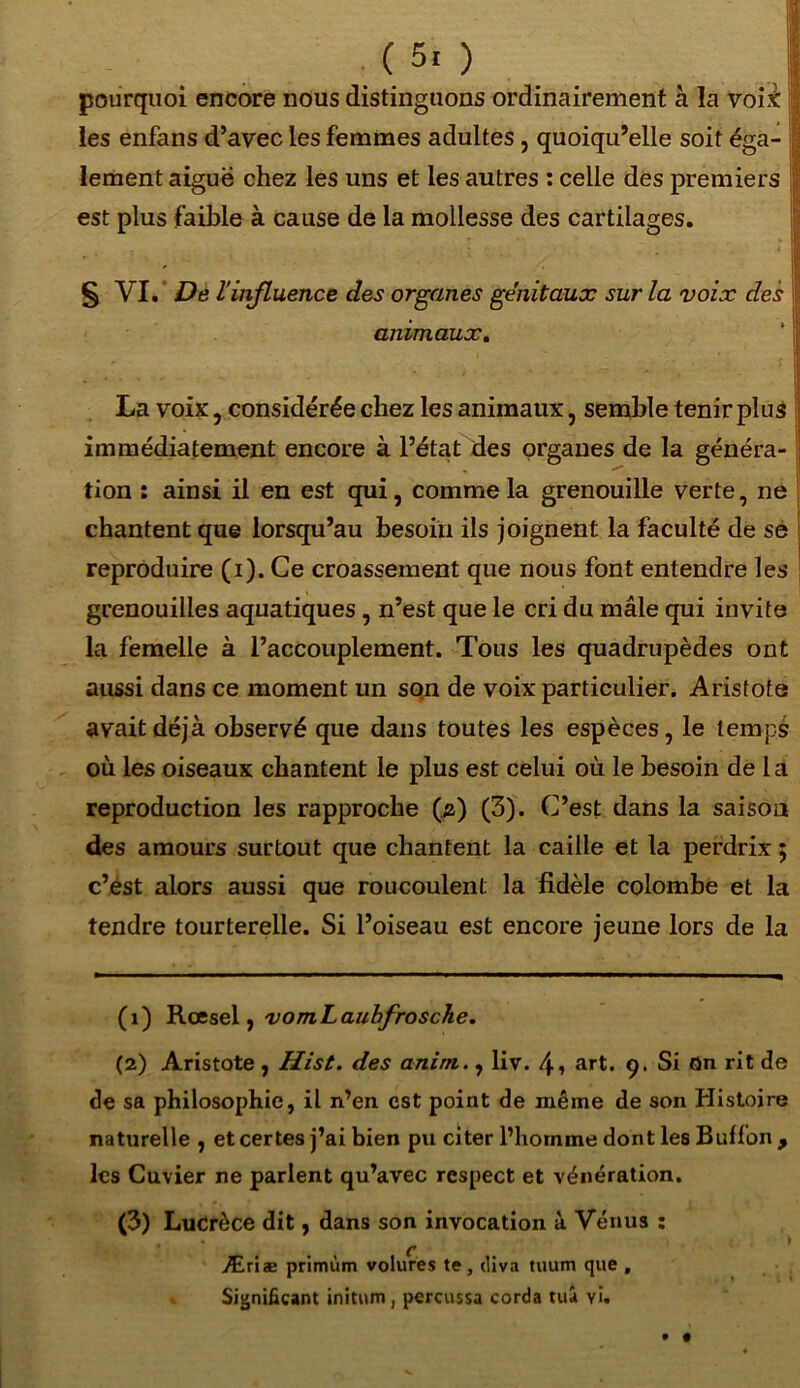 ( 5. ) pourquoi encore nous distinguons ordinairement à la vois les enfans d’avec les femmes adultes , quoiqu’elle soit éga- lement aiguë chez les uns et les autres : celle des premiers est plus faible à cause de la mollesse des cartilages. S VL De l influence des organes génitaux sur la voix des animaux. La voix , considérée chez les animaux, semble tenir plus immédiatement encore à l’état des organes de la généra- j tion : ainsi il en est qui, comme la grenouille verte, ne chantent que lorsqu’au besoin ils joignent la faculté de se reproduire (i). Ce croassement que nous font entendre les grenouilles aquatiques, n’est que le cri du mâle qui invite la femelle à l’accouplement. Tous les quadrupèdes ont aussi dans ce moment un sqn de voix particulier. Aristote avait déjà observé que dans toutes les espèces, le temps où les oiseaux chantent le plus est celui où le besoin de la reproduction les rapproche (g) (3). C’est dans la saison des amours surtout que chantent la caille et la perdrix ; c’est alors aussi que roucoulent la fidèle colombe et la tendre tourterelle. Si l’oiseau est encore jeune lors de la (1) Rœsel, vomLaubfrosche. (2) Aristote , Hist. des anim., liv. 4» art. 9. Si Qn rit de de sa philosophie, il n’en, est point de même de son Histoire naturelle , et certes j’ai bien pu citer l’homme dont les Buffon , les Cuvier ne parlent qu’avec respect et vénération. (3) Lucrèce dit, dans son invocation à Vénus : Æriæ primùm volures te, diva tuutn que , Significant initum, percussa corda tua yi.