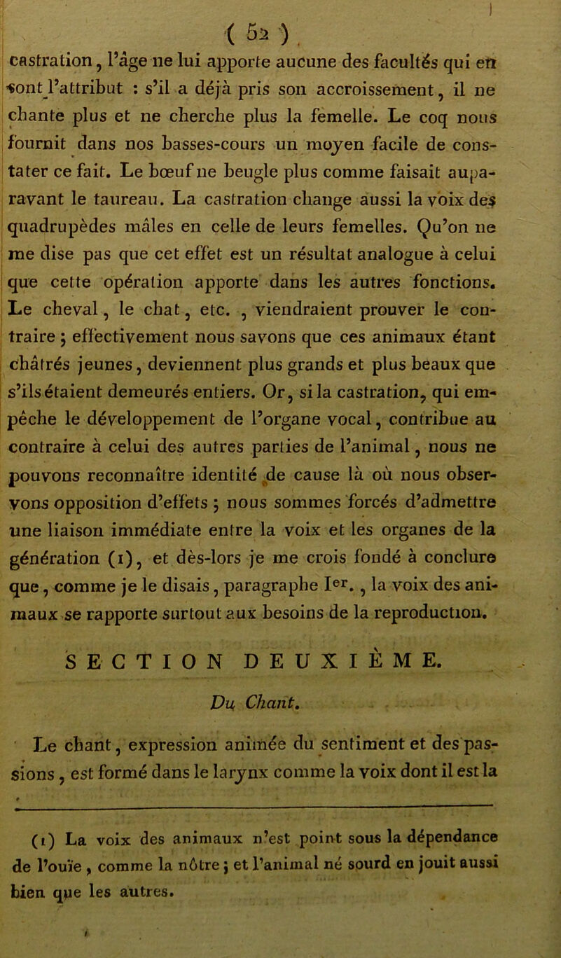 < 5a ) castration, l’âge lie lui apporte aucune des facultés qui en i«ont_l’attribut : s’il a déjà pris son accroissement, il ne chante plus et ne cherche plus la femelle. Le coq nous fournit dans nos basses-cours un moyen facile de cons- tater ce fait. Le bœuf 11e beugle plus comme faisait aupa- ravant le taureau. La castration change aussi la voix des quadrupèdes mâles en celle de leurs femelles. Qu’on 11e me dise pas que cet effet est un résultat analogue à celui que cette opération apporte dans les autres fonctions. Le cheval, le chat, etc. , viendraient prouver le con- traire j effectivement nous savons que ces animaux étant châtrés jeunes, deviennent plus grands et plus beaux que s’ils étaient demeurés entiers. Or, si la castration, qui em- pêche le développement de l’organe vocal, contribue au contraire à celui des autres parties de l’animal, nous ne pouvons reconnaître identité de cause là où nous obser- vons opposition d’effets ; nous sommes forcés d’admettre une liaison immédiate entre la voix et les organes de la génération (1), et dès-lors je me crois fondé à conclure que, comme je le disais, paragraphe Ier. , la voix des ani- maux se rapporte surtout aux besoins de la reproduction. SECTION DEUXIÈME. Du, Chant. Le chant, expression animée du sentiment et des pas- sions , est formé dans le larynx comme la voix dont il est la (1) La voix des animaux n’est point sous la dépendance de l’ouïe , comme la nôtre ; et l’animal né sourd en jouit aussi bien que les autres. #