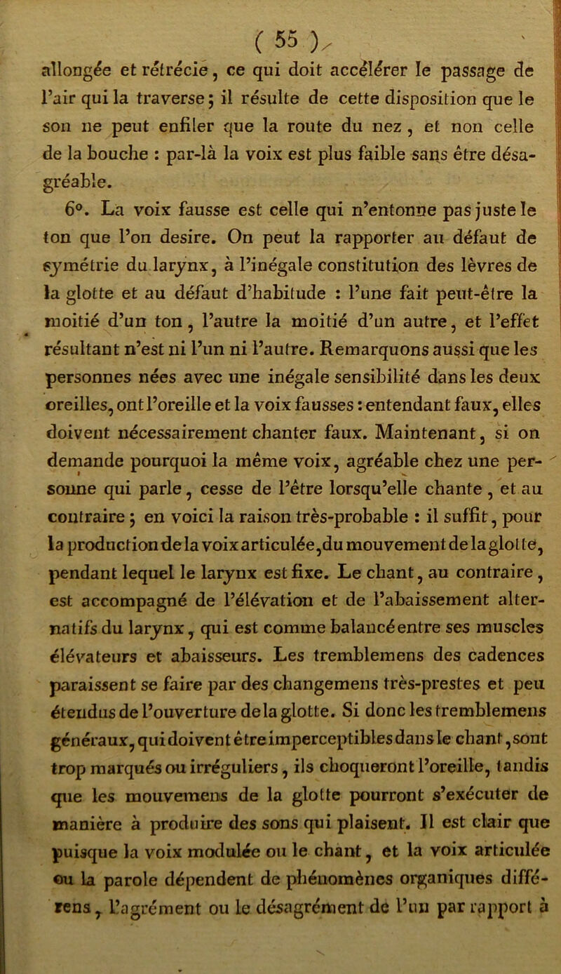 allongée et rétrécie, ce qui doit accélérer le passage de l’air qui la traverse ; il résulte de cette disposition que le son ne peut enfiler que la route du nez , et non celle de la bouche : par-là la voix est plus faible sans être désa- gréable. 6°. La voix fausse est celle qui n’entonne pas juste le ton que l’on desire. On peut la rapporter au défaut de symétrie du larynx, à l’inégale constitution des lèvres de la glotte et au défaut d’habitude : l’une fait peut-être la moitié d’un ton, l’autre la moitié d’un autre, et l’effet résultant n’est ni l’un ni l’autre. Remarquons aussi que les personnes nées avec une inégale sensibilité dans les deux oreilles, ont l’oreille et la voix fausses : entendant faux, elles doivent nécessairement chanter faux. Maintenant, si on demande pourquoi la même voix, agréable chez une per- sonne qui parle, cesse de l’être lorsqu’elle chante , et au contraire ; en voici la raison très-probable : il suffit, pour la production de la voix articulée,du mouvement de la glol te, pendant lequel le larynx est fixe. Le chant, au contraire, est accompagné de l’élévation et de l’abaissement alter- natifs du larynx, qui est comme balancé entre ses muscles élévateurs et abaisseurs. Les tremblemens des cadences paraissent se faire par des changemens très-prestes et peu étendus de l’ouverture delà glotte. Si donc les tremblemens généraux, quidoivent être imperceptibles dans le chant,sont trop marqués ou irréguliers, ils choqueront l’oreille, tandis que les mouvemens de la glotte pourront s’exécuter de manière à produire des sons qui plaisent. Il est elair que puisque la voix modulée ou le chant, et la voix articulée ou la parole dépendent de phénomènes organiques diffé- rens, llagrément ou le désagrément de l’un par rapport à