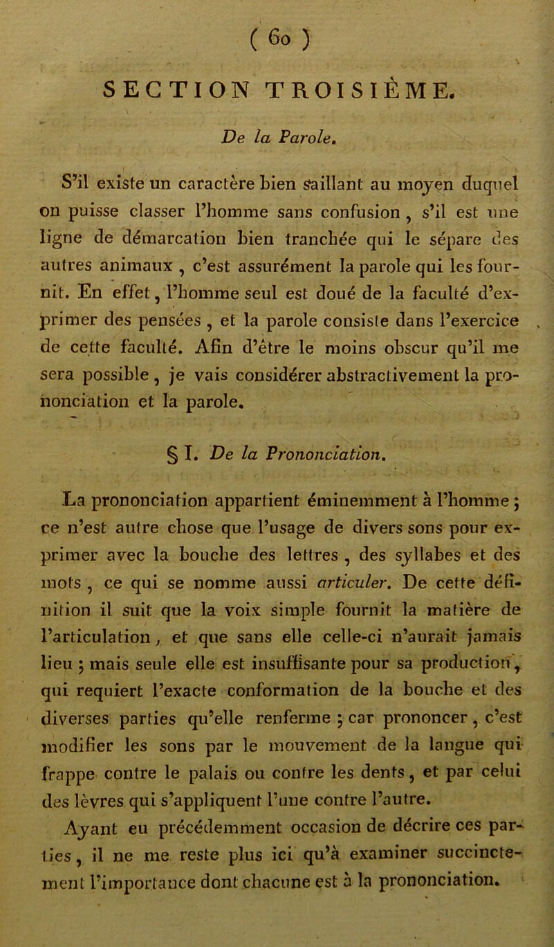 (6°) SECTION TROISIÈME. De la Parole. S’il existe un caractère bien saillant au moyen duquel on puisse classer l’homme sans confusion , s’il est une ligne de démarcation bien tranchée qui le sépare îles autres animaux , c’est assurément la parole qui les four- nit. En effet, l’homme seul est doué de la faculté d’ex- primer des pensées , et la parole consiste dans l’exercice de cette faculté. Afin d’être le moins obscur qu’il me sera possible , je vais considérer abstractivement la pro- nonciation et la parole. § I. De la Prononciation. La prononciation appartient éminemment à l’homme ; ce n’est autre chose que l’usage de divers sons pour ex- primer avec la bouche des lettres , des syllabes et des mots , ce qui se nomme aussi articuler. De cette défi- nition il suit que la voix simple fournit la matière de l’articulation, et que sans elle celle-ci n’aurait jamais lieu 5 mais seule elle est insuffisante pour sa production, qui requiert l’exacte conformation de la bouche et des diverses parties qu’elle renferme 5 car prononcer, c’est modifier les sons par le mouvement de la langue qui frappe contre le palais ou contre les dents, et par celui des lèvres qui s’appliquent l’une contre l’autre. Ayant eu précédemment occasion de décrire ces par- ties , il ne me reste plus ici qu’à examiner succincte- ment l’importance dont chacune est à la prononciation.