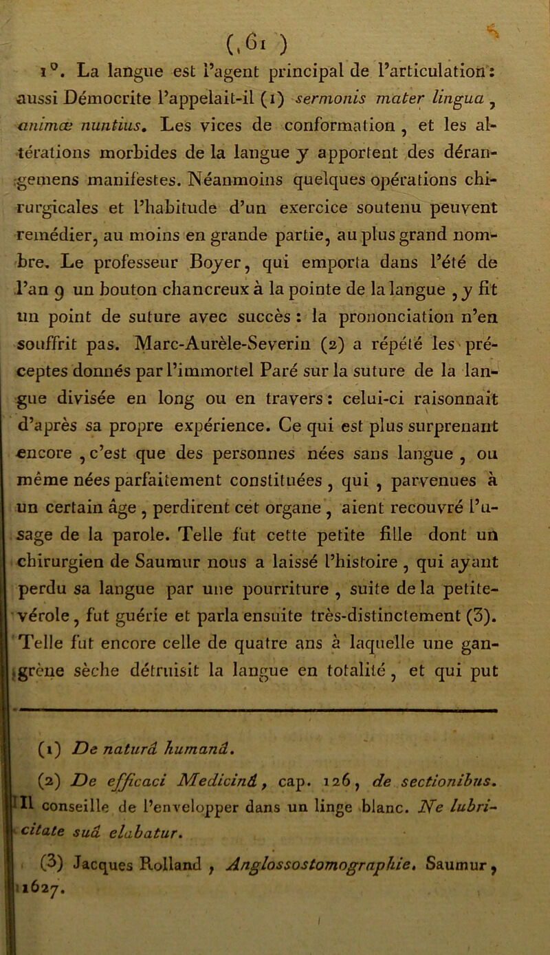 i°. La langue est l’agent principal de l’articulation : aussi Démocrite l’appelait-il (i) sermonis mater lingua , animæ nuntius. Les vices de conformation , et les al- térations morbides de la langue y apportent des déran- rgemens manifestes. Néanmoins quelques opérations chi- rurgicales et l’habitude d’un exercice soutenu peuvent remédier, au moins en grande partie, au plus grand nom- bre. Le professeur Boyer, qui emporta dans l’été de l’an 9 un bouton chancreuxà la pointe de la langue ,y fit un point de suture avec succès : la prononciation n’en souffrit pas. Marc-Aurèle-Severin (2) a répété les pré- ceptes donnés par l’immortel Paré sur la suture de la lan- gue divisée en long ou en travers : celui-ci raisonnait d’après sa propre expérience. Ce qui est plus surprenant encore , c’est que des personnes nées sans langue , ou même nées parfaitement constituées , qui , parvenues à un certain âge , perdirent cet organe , aient recouvré l’u- sage de la parole. Telle fut cette petite fille dont un chirurgien de Saumur nous a laissé l’histoire , qui ayant perdu sa langue par une pourriture , suite de la petite- vérole, fut guérie et parla ensuite très-distinctement (3). Telle fut encore celle de quatre ans à laquelle une gan- «grène sèche détruisit la langue en totalité , et qui put (1) De naturâ humanâ. (2) De efficaci Medicind, cap. 126, de sectionibns. 111 conseille de l’envelopper dans un linge blanc. Ne lubri- 1 citate sua elabatur. (3) Jacques Rolland , Anglossostomographie. Saumur, lÔ2 7.