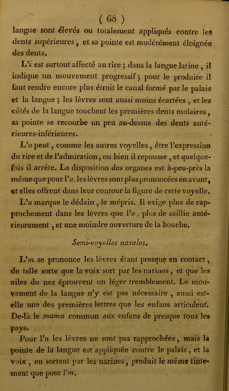 langue sont élevés ou totalement appliqués contre les dents supérieures, et sa pointe est modérément éloignée des dents. L’i est surtout affecté au rire ; dans la langue latine , il indique un mouvement progressif ; pour le produire il faut rendre encore plus étroit le canal formé par le palais et la langue j les lèvres sont aussi moins écartées , et les côtés de la langue touchent les premières dents molaires, sa pointe se recourbe un peu au-dessus des dents anté- rieures-inférieures. L’o peut , comme les. autres voyelles , être l’expression du rire et de l’admiration, ou bien il repousse , et quelque- fois il arrête. La disposition des organes est à-peu-près la même que pour l’a, les lèvres sont plus prononcées en avant, çt elles offrent dans leur contour la figure de cette voyelle. L’u marque le dédain , le mépris. Il exige plus de rap- prochement dans les lèvres que l’o, plus de saillie anté- rieurement , et une moindre ouverture de la bouche. ' Semi-voyelles nasales. Lhn se prononce les lèvres étant presque en contact, de telle sorte que la voix sort par les narines, et que les ailes du nez éprouvent un léger tremblement. Le mou- vement de la langue n’y est pas nécessaire , aussi est- elle une des premières lettres que les enfans articulent. De-là le marna commun aux enfans de presque tous les pays. Pour Vn les lèvres ne sont pas rapprochées, mais la pointe de la langue est appliquée contre le palais, et la voix , en sortant par les narines, produit le même tinte- ment que pour Vm,