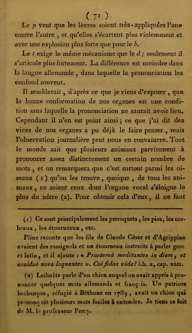 Le p veut que les lèvres soient très- appliquées l’und contre l’autre , et qu’elles s’écartent plus violemment et avec une explosion plus forte que pour le b. Le t exige le même mécanisme que le d ; seulement il s’articule plus fortement. La différence est moindre dans- la langue allemande, dans laquelle la prononciation les confond souvent. Il semblerait, d'après ce que je viens d’exposer, que la bonne conformation de nos organes est une condi- tion sans laquelle la prononciation ne saurait avoir lieu. Cependant il n’en est point ainsi j ce que j’ai dit des vices de nos organes a pu déjà le faire penser, mais l’observation journalière peut nous en convaincre. Tout le monde sait que plusieurs animaux parviennent à prononcer assez distinctement un certain nombre de mots , et on remarquera que c’est surtout parmi les oi- seaux ( 1 ) qu’on les trouve, quoique , de tous les ani- maux , ce soient ceux dont l’organe vocal s’éloigne le plus du nôtre (2). Pour obtenir cela d’eux, il ne faut (r) Ce sont principalement les perroquets , les pies, les cor- beaux , les étourneaux , etc. Pline raconte que les fils de Claude César et d’Agrippinè avaient des rossignols et un étourneau instruits à parler grec et latin, et il ajoute : « Praetereâ méditantes in diem , et assiduè nova loquentes ». Cuifidas vide? lib. x, cap. xcxr. (a) Leibnitz parle d’un cbien auquel on avait appris à pro- noncer quelques mots allemands et franç is. Un patriote brabançon, réfugié à Béthune en 1789 , avait un chien qui prononçait plusieurs mots faciles à entendre. Je tiens ce fait de M. le professeur Percy.