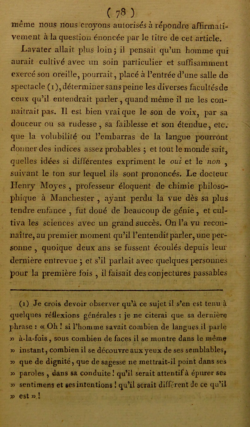 même nous nous croyons autorisés à répondre affirmati- vement à ia question énoncée par le titre de cet article. Lavater allait plus loin 5 il pensait qu’un homme qui aurait cultivé avec un soin particulier et suffisamment exercé son oreille, pourrait , placé à l’entrée d’une salle de spectacle (1), déterminer sans peine les diverses facultés de ceux qu’il entendrait parler , quand même il ne les con- naîtrait pas. Il est Lien vrai que le son de voix, par sa douceur ou sa rudesse, sa faiblesse et son étendue, etc. que la volubilité ou l’embarras de la langue pourront donner des indices assez probables 5 et tout le monde sait, quelles idées si différentes expriment le oui et le non , suivant le ton sur lequel ils sont prononcés. Le docteur Henry Moyes , professeur éloquent de chimie philoso- phique à Manchester , ayant perdu la vue dès sa plus tendre enfance , fut doué de beaucoup de génie , et cul- tiva les sciences avec un grand succès. On l’a vu recon- naître, au premier moment qu’il l’entendit parler, une per- sonne , quoique deux ans se fussent écoulés depuis leur dernière entrevue \ et s’il parlait avec quelques personnes pour la première fois , il faisait des conjectures passables (1) Je crois devoir observer qu’à ce sujet il s’en est tenu à quelques réflexions générales : je ne citerai que sa dernière phrase : ce Oh ! si l’homme savait combien de langues il parle T> à-la-fois, sous combien de faces il se montre dans le même r> instant, combien il se découvre aux yeux de ses semblables, r> que de dignité, que de sagesse ne mettrait-il point dans ses 33 paroles , dans sa conduite ! qu’il serait attentif à épurer ses 33 sentimens et ses intentions ! qu’il serait différent de ce qu’il » est 33 !