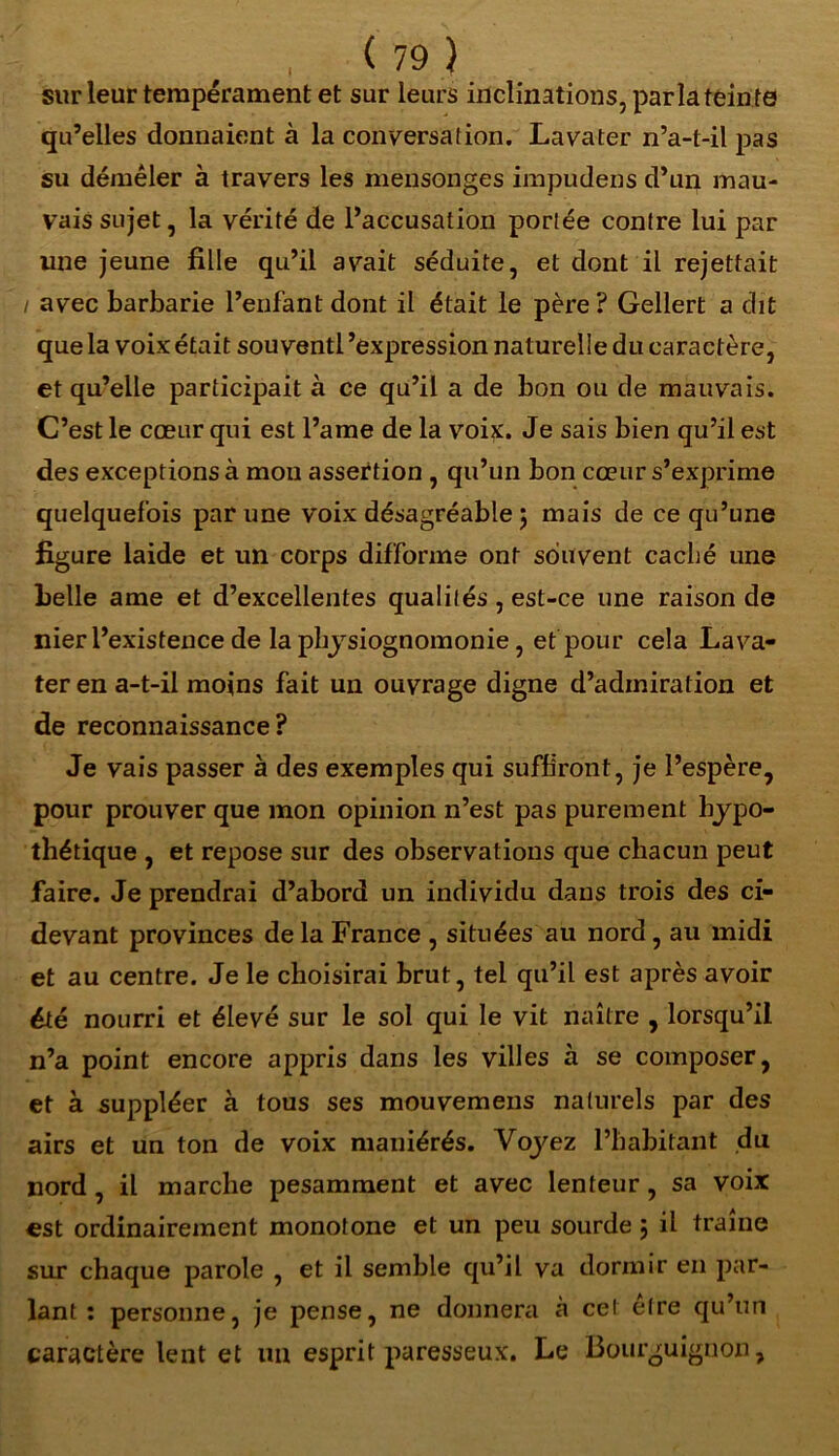 sur leur tempérament et sur leurs inclinations, par la teinte qu’elles donnaient à la conversation. Lavater n’a-t-il pas su démêler à travers les mensonges impudens d’un mau- vais sujet, la vérité de l’accusation portée contre lui par une jeune fille qu’il avait séduite, et dont il rejettait / avec barbarie l’enfant dont il était le père ? Gellert a dit que la voix était sou ventl ’expression naturelle du caractère, et qu’elle participait à ce qu’il a de bon ou de mauvais. C’est le cœur qui est l’ame de la voix. Je sais bien qu’il est des exceptions à mon assertion , qu’un bon cœur s’exprime quelquefois par une voix désagréable 5 mais de ce qu’une figure laide et un corps difforme ont souvent caché une belle ame et d’excellentes qualités , est-ce une raison de nier l’existence de la physiognomonie, et’pour cela Lava- ter en a-t-il moins fait un ouvrage digne d’adiniration et de reconnaissance ? Je vais passer à des exemples qui suffiront, je l’espère, pour prouver que mon opinion n’est pas purement hypo- thétique , et repose sur des observations que chacun peut faire. Je prendrai d’abord un individu dans trois des ci- devant provinces de la France , situées au nord, au midi et au centre. Je le choisirai brut, tel qu’il est après avoir été nourri et élevé sur le sol qui le vit naître , lorsqu’il n’a point encore appris dans les villes à se composer, et à suppléer à tous ses mouvemens naturels par des airs et un ton de voix maniérés. Voyez l’habitant du nord , il marche pesamment et avec lenteur, sa voix est ordinairement monotone et un peu sourde ; il traîne sur chaque parole , et il semble qu’il va dormir en par- lant : personne, je pense, ne donnera à cel être qu’un caractère lent et un esprit paresseux. Le Bourguignon,