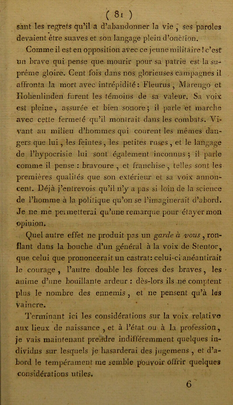 sant les regrets qu’il a d’abandonner la vie j ses paroles devaient être suaves et son langage plein d’onction. Comme il est en opposition avec ce jeune militaire ! c’est un brave qui pense que mourir pour sa patrie est la su- prême gloire. Cent fois dans nos glorieuses campagnes il affronta la mort avec intrépidité: Fleurus , Marengo et Rolienlinden furent les témoins de sa valeur. Sa Amix est pleine, assurée et bien sonore; il parle et marche avec cette fermeté qu’il montrait dans les combats. Vi- vant au milieu d’hommes qui courent les mêmes dan- gers que lui, les feintes, les petites ruses, et le langage de l’hypocrisie lui sont également inconnus ; il parle comme il pense : bravoure , et franchise , telles sont les premières qualités que son extérieur et sa voix annon- cent. Déjà j’entrevois qu’il n’y a pas si loin de la science de l’homme à la politique qu’on se l’imaginerait d’abord. Je ne me peimetterai qu’une remarque pour étayer mon opiuion. Quel autre effet ne produit pas un garde à vous , ron- flant dans la bouche d’un général à la voix de Stentor, que celui que prononcerait un castrat: celui-ci anéantirait le courage, l’autre double les forces des braves, les • auime d’une bouillante ardeur: dès-lors ils me comptent plus le nombre des ennemis , et ne pensent qu’à les vaincre. Terminant ici les considérations sur la voix relative aux lieux de naissance , et à l’état ou à la profession, je vais maintenant prendre indifféremment quelques in- dividus sur lesquels je hasarderai des jugemens , et d’a- bord le tempérament me semble p'ouvoir offrir quelques considérations utiles. 6