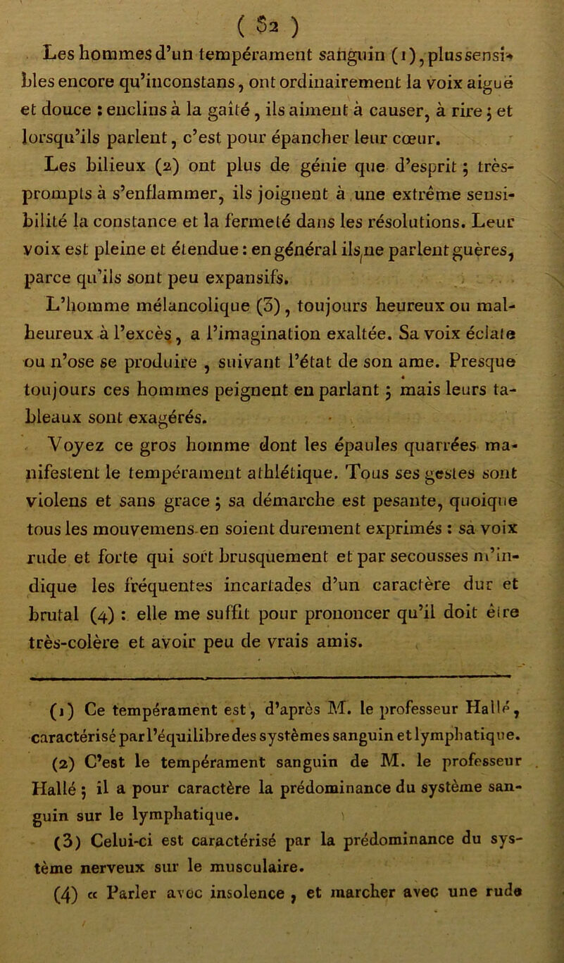 Les hommes d’un tempérament saiiguin (i),plussensi* Lies encore qu’inconstans, ont ordinairement la voix aiguë et douce : enclins à la gaîté , ils aiment à causer, à rire j et lorsqu’ils parlent, c’est pour épancher leur cœur. Les bilieux (2) ont plus de génie que d’esprit ; très- prompts à s’enflammer, ils joignent à une extrême sensi- bilité la constance et la fermeté dans les résolutions. Leur voix est pleine et étendue : en général ils(ne parlent guères, parce qu’ils sont peu expansifs. L’homme mélancolique (5) , toujours heureux ou mal- heureux à l’excè$, a l’imagination exaltée. Sa voix éciale ou n’ose se produire , suivant l’état de son ame. Presque « toujours ces hommes peignent en parlant 5 mais leurs ta- bleaux sont exagérés. Voyez ce gros homme dont les épaules quarrées ma- nifestent le tempérament athlétique. Tous ses gestes sont violens et sans grâce ; sa démarche est pesante, quoique tous les mouvemens en soient durement exprimés : sa voix rude et forte qui sort brusquement et par secousses m’in- dique les fréquentes incartades d’un caractère dur et brutal (4) : elle me suffit pour prononcer qu’il doit èire très-colère et avoir peu de vrais amis. (1) Ce tempérament est, d’après M. le professeur Halle, caractérisé par l’équilibre des systèmes sanguin et lymphatique. (2) C’est le tempérament sanguin de M. le professeur Hallé ; il a pour caractère la prédominance du système san- guin sur le lymphatique. (3) Celui-ci est caractérisé par la prédominance du sys- tème nerveux sur le musculaire. (4) « Parler avec insolence , et marcher avec une rude