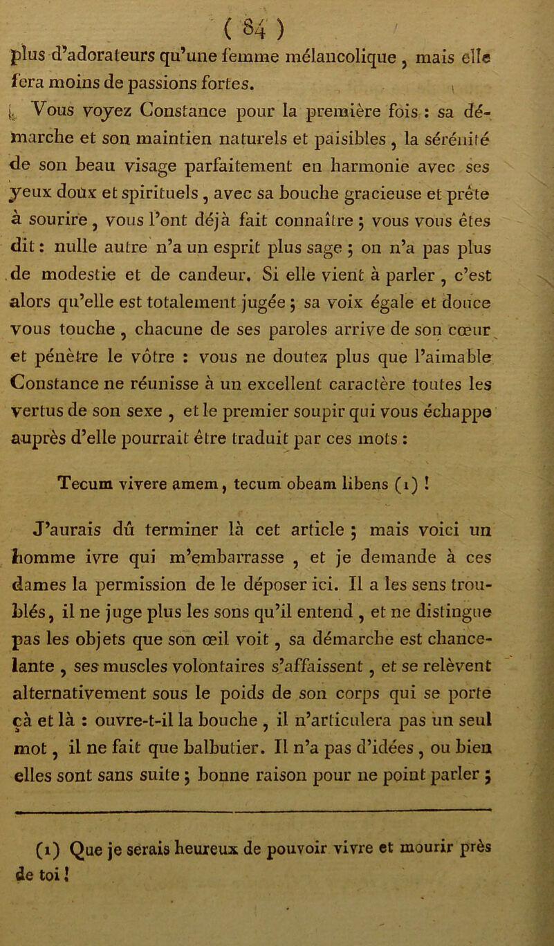 ( 34 ) plus d’adorateurs qu’une femme mélancolique , mais elle fera moins de passions fortes. i. Vous voyez Constance pour la première fois : sa dé- marche et son maintien naturels et paisibles , la sérénité de son beau visage parfaitement en harmonie avec ses yeux doux et spirituels , avec sa bouche gracieuse et prête à sourire , vous l’ont déjà fait connaître ; vous vous êtes dit : nulle autre n’a un esprit plus sage 5 on n’a pas plus de modestie et de candeur. Si elle vient à parler , c’est alors qu’elle est totalement jugée ; sa voix égale et douce vous touche , chacune de ses paroles arrive de son cœur et pénètre le vôtre : vous ne doutez plus que l’aimable Constance ne réunisse à un excellent caractère toutes les vertus de son sexe , et le premier soupir qui vous échappe auprès d’elle pourrait être traduit par ces mots : Tecum vivere amem, tecum obeam libens (x) ! J’aurais dû terminer là cet article ; mais voici un homme ivre qui m’embaiTasse , et je demande à ces dames la permission de le déposer ici. Il a les sens trou- blés, il ne juge plus les sons qu’il entend , et ne distingue pas les objets que son œil voit, sa démarche est chance- lante , ses muscles volontaires s’affaissent, et se relèvent alternativement sous le poids de son corps qui se porte çà et là : ouvre-t-il la bouche , il 11’articulera pas un seul mot, il ne fait que balbutier. Il n’a pas d’idées , ou bien elles sont sans suite ; bonne raison pour ne point parler ; (1) Que je serais heureux de pouvoir vivre et mourir près