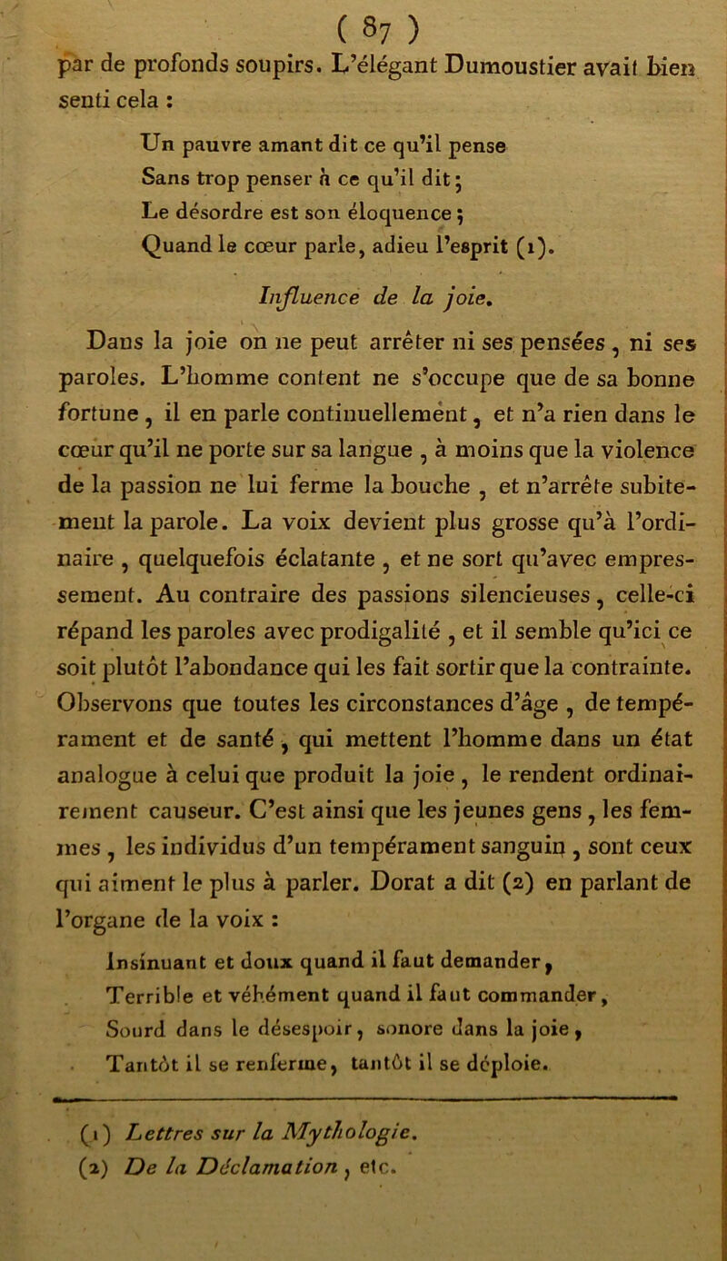 par de profonds soupirs. L’élégant Dumoustier avait bien senti cela : Un pauvre amant dit ce qu’il pense Sans trop penser a ce qu’il dit 5 Le désordre est son éloquence ; Quand le cœur parle, adieu l’esprit (1). Influence de la joie. Dans la joie on ne peut arrêter ni ses pensées , ni ses paroles. L’homme content ne s’occupe que de sa bonne fortune , il en parle continuellement, et n’a rien dans le cœur qu’il ne porte sur sa langue , à moins que la violence de la passion ne lui ferme la bouche , et n’arrête subite- ment la parole. La voix devient plus grosse qu’à l’ordi- naire , quelquefois éclatante , et ne sort qu’avec empres- sement. Au contraire des passions silencieuses, celle-ci répand les paroles avec prodigalité , et il semble qu’ici ce soit plutôt l’abondance qui les fait sortir que la contrainte. Observons que toutes les circonstances d’âge , de tempé- rament et de santé , qui mettent l’homme dans un état analogue à celui que produit la joie , le rendent ordinai- rement causeur. C’est ainsi que les jeunes gens , les fem- mes , les individus d’un tempérament sanguin , sont ceux qui aiment le plus à parler. Dorât a dit (2) en parlant de l’organe de la voix : Insinuant et doux quand il faut demander, Terrible et véhément quand il faut commander. Sourd dans le désespoir, sonore dans la joie, Tantôt il se renferme, tantôt il se déploie. ( i ) Lettres sur la Mythologie. (2) De la Déclamation , etc.