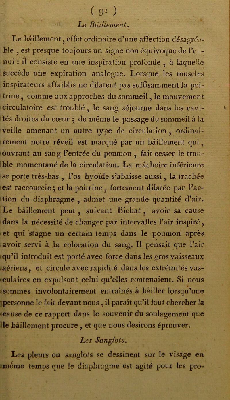 Le Bâillement. Le bâillement, effet ordinaire d’une affection désagréa- ble , est presque toujours un signe non équivoque de l’en- nui : il consiste en une inspiration profonde , à laquelle succède une expiration analogue. Lorsque les muscles inspirateurs affaiblis ne dilatent pas suffisamment la poi- trine , comme aux approches du sommeil, le mouvement circulatoire est troublé, le sang séjourne dans les cavi- tés droites du cœur $ de même le passage du sommeil à la veille amenant un autre type de circulation, ordinai- rement notre réveil est marqué par un bâillement qui, ouvrant au sang l’entrée du poumon , fait cesser le trou- ble momentané de la circulation. La mâchoire inférieure se porte très-bas , l’os hyoïde s’abaisse aussi, la trachée -est raccourcie; et la poitrine, fortement dilatée par l’ac- tion du diaphragme , admet une grande quantité d’air. Le bâillement peut , suivant Bichat , avoir sa cause dans la nécessité de changer par intervalles l’air inspiré, et qui stagne un certain temps dans le poumon après * avoir servi à la coloration du sang. Il pensait que l’air qu’il introduit est porté avec force dans les gros vaisseaux • aériens, et circule avec rapidité dans les extrémités vas- • culaires en expulsant celui qu’elles contenaient. Si nous * sommes involontairement entraînés à bâiller lorsqu’une tpersonne le fait devant nous , il paraît qu’il faut chercher la «cause de ce rapport dans le souvenir du soulagement que Ile bâillement procure, et que nous desirons éprouver. Les Sanglots. Les pleurs ou sanglots se dessinent sur le visage en imême temps que le diaphragme est agité pour les pro-