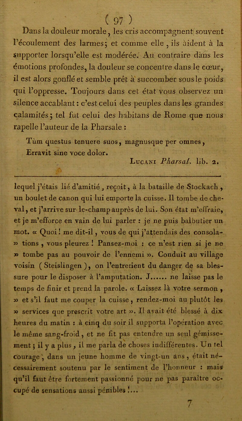 Dans la douleur morale, les cris accompagnent) souvent l’écoulement des larmes ; et comme elle , ils aident à la supporter lorsqu’elle est modérée. Au contraire dans les émotions profondes, la douleur se concentre dans le cœur, il est alors gonflé et semble prêt a succomber sous le poids qui l’oppresse. Toujours dans cet état vous observez un silence accablant : c’est celui des peuples dans les grandes calamités; tel fut celui des habitans de Rome que nous rapelle l’auteur de la Pharsale : Tùm questus tenuere suos, magnusque per omnes, Erravit sine voce dolor. Lucani P/iarsal. lib. 2. lequel j’étais lié d’amitié a reçoit, à la bataille de Stockach , un boulet de canon qui lui emporte la cuisse. Il tombe de che- val, et j’arrive sur le-champ auprès de lui. Son état m’effraie, et je m’efforce en vain de lui parler : je ne puis balbutier un mot. cc Quoi ! me dit-il, vous de qui j’attendais des consola- » tions , vous pleurez ! Pansez-moi : ce n’est rien si je ne » tombe pas au pouvoir de l’ennemi ». Conduit au village voisin ( Steislingen ), on l’entretient du danger de sa bles- sure pour le disposer à l’amputation. J ne laisse pas le temps de finir et prend la parole. « Laissez là votre sermon , » et s’il faut me couper la cuisse, rendez-moi au plutôt les » services que prescrit votre art ». Il avait été blessé à dix heures du matin : à cinq du soir il supporta l’opération avec le même sang-froid, et ne fit pas entendre un seul gémisse- ment ; il y a plus , il me parla de choses indifférentes. Un tel courage', dans un jeune homme de vingt-un ans, était né- cessairement soutenu par le sentiment de l’honneur : mais qu’il faut être fortement passionné pour ne pas paraître oc- cupé de sensations aussi pénibles !... 7