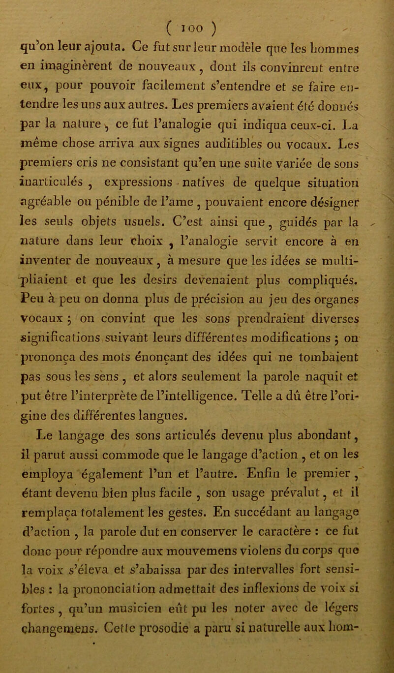 ( I°0 ) qu’on leur ajouta. Ce fut sur leur modèle que les hommes en imaginèrent de nouveaux, dont ils convinrent entre eux, pour pouvoir facilement s’entendre et se faire en- tendre les uns aux autres. Les premiers avaient été donnés par la nature ^ ce fut l’analogie qui indiqua ceux-ci. La même chose arriva aux signes auditibles ou vocaux. Les premiers cris ne consistant qu’en une suite variée de sons inarticulés , expressions - natives de quelque situation agréable ou pénible de l’ame , pouvaient encore désigner les seuls objets usuels. C’est ainsi que, guidés par la ^ nature dans leur choix , l’analogie servit encore à en inventer de nouveaux , à mesure que les idées se multi- pliaient et que les désirs devenaient plus compliqués. Peu à peu on donna plus de précision au jeu des organes vocaux 5 on convint que les sons prendraient diverses significations suivant leurs différentes modifications $ on prononça des mots énonçant des idées qui ne tombaient pas sous les sens , et alors seulement la parole naquit et put être l’interprète de l’intelligence. Telle a dû être l’ori- gine des différentes langues. Le langage des sons articulés devenu plus abondant, il parut aussi commode que le langage d’action , et on les employa également l’un et l’autre. Enfin le premier , étant devenu bien plus facile , son usage prévalut, et il remplaça totalement les gestes. En succédant au langage d’action , la parole dut en conserver le caractère : ce fut donc pour répondre aux mouvemens violens du corps que la voix s’éleva et s’abaissa par des intervalles fort sensi- bles : la prononciation admettait des inflexions de voix si fortes, qu’un musicien eût pu les noter avec de légers çhangemens. Cette prosodie a paru si naturelle aux hom-