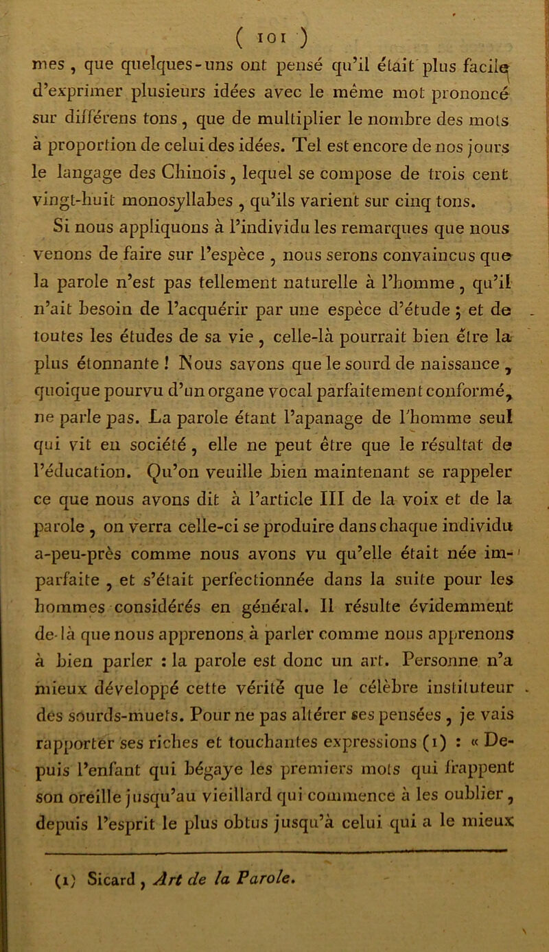 mes , que quelques-uns ont pensé qu’il était'plus facile d’exprimer plusieurs idées avec le même mot prononcé sur différens tons, que de multiplier le nombre des mois à proportion de celui des idées. Tel est encore de nos jours le langage des Chinois , lequel se compose de trois cent vingt-huit monosyllabes , qu’ils varient sur cinq tons. Si nous appliquons à l’individu les remarques que nous venons de faire sur l’espèce 7 nous serons convaincus que la parole n’est pas tellement naturelle à l’homme 5 qu’il n’ait besoin de l’acquérir par une espèce d’étude ; et de toutes les études de sa vie , celle-là pourrait bien être la plus étonnante ! JSous savons que le sourd de naissance , quoique pourvu d’un organe vocal parfaitement conformé, ne parle pas. La parole étant l’apanage de l'homme seul qui vit en société , elle ne peut être que le résultat de l’éducation. Qu’on veuille bien maintenant se rappeler ce que nous avons dit à l’article III de la voix et de la parole , on verra celle-ci se produire dans chaque individu a-peu-près comme nous avons vu qu’elle était née im-' parfaite , et s’était perfectionnée dans la suite pour les hommes considérés en général. Il résulte évidemment de-là que nous apprenons à parler comme nous apprenons à bien parler : la parole est donc un art. Personne n’a mieux développé cette vérité que le célèbre instituteur des sourds-muets. Pour ne pas altérer ses pensées , je vais rapporter ses riches et touchantes expressions (i) : « De- puis l’enfant qui bégaye les premiers mots qui frappent son oreille jusqu’au vieillard qui commence à les oublier, depuis l’esprit le plus obtus jusqu’à celui qui a le mieux (i) Sicard , Art de la Parole.