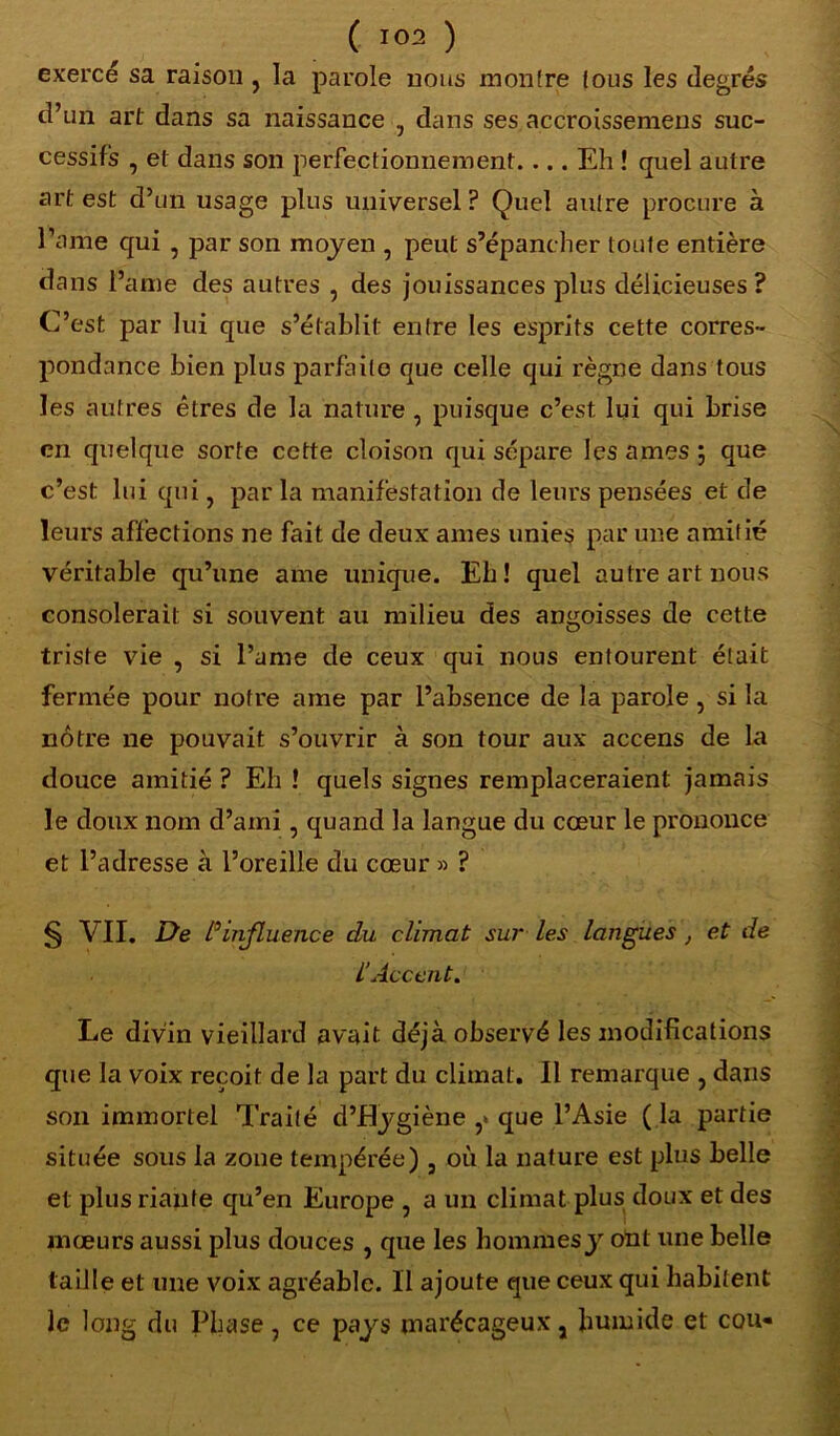 exercé sa raison , la parole nous montre tous les degrés d’un art dans sa naissance , dans ses accroissemens suc- cessifs , et dans son perfectionnement.... Eh ! quel autre art est d’un usage plus universel? Quel autre procure à l’a me qui , par son moyen , peut s’épancher toute entière dans l’âme des autres , des jouissances plus délicieuses? C’est par lui que s’établit entre les esprits cette corres- pondance bien plus parfaite que celle qui règne dans tous les autres êtres de la nature , puisque c’est lui qui brise en quelque sorte cette cloison qui sépare les âmes 5 que c’est lui qui, par la manifestation de leurs pensées et de leurs affections ne fait de deux âmes unies par une amitié véritable qu’une ame unique. Eh! quel autre art nous consolerait: si souvent au milieu des angoisses de cette triste vie , si l’urne de ceux qui nous entourent était fermée pour notre ame par l’absence de la parole, si la nôtre ne pouvait s’ouvrir à son tour aux accens de la douce amitié ? Eh ! quels signes remplaceraient jamais le doux nom d’ami 5 quand la langue du cœur le prononce et l’adresse à l’oreille du cœur » ? § VII. De d influence du climat sur les langues , et de l’Accent. Le divin vieillard avait déjà observé les modifications que la voix reçoit de la part du climat. Il remarque , dans son immortel Traité d’Eygiène ,> que l’Asie ( la partie située sous la zone tempérée) , où la nature est plus belle et plus riante qu’en Europe , a un climat plus doux et des mœurs aussi plus douces , que les hommes y ont une belle taille et une voix agréable. Il ajoute que ceux qui habitent le long du Phase 7 ce pays marécageux j humide et cou«