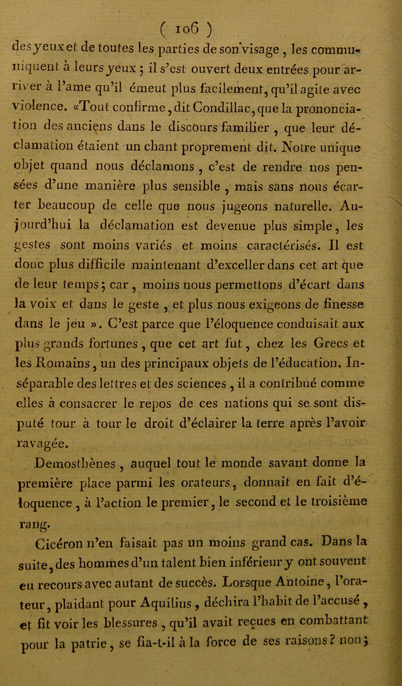 ( 10(5 ) des jeux et de toutes les parties deson'visage , les commu- niquent à leurs jeux 5 il s’est ouvert deux entrées pour ar- river a l’ame qu’il émeut plus facilement, qu’il agite avec violence. «Tout confirme, dit Condillac, que la prononcia- tion des anciens dans le discours familier , que leur dé- clamation étaient un chant proprement dit. Notre unique objet quand nous déclamons , c’est de rendre nos pen- sées d’une manière plus sensible , mais sans nous écar- ter beaucoup de celle que nous jugeons naturelle. Au- jourd’hui la déclamation est devenue plus simple, les gestes sont moins variés et moins caractérisés. Il est donc plus difficile maintenant d’exceller dans cet art que de leur tempsjcar, moins nous permettons d’écart dans la voix et dans le geste , et plus nous exigeons de finesse dans le jeu ». C’est parce que l’éloquence conduisait aux plus grands fortunes , que cet art fut, chez les Grecs et les Romains, un des principaux objets de l’éducation. In- séparable des lettres et des sciences , il a contribué comme elles à consacrer le repos de ces nations qui se sont dis- puté tour à tour le droit d’éclairer la terre après l’avoir ravagée. Demosthènes , auquel tout le monde savant donne la première place parmi les orateurs, donnait en fait d’é- loquence , à l’action le premier, le second et le troisième rang. Cicéron n’en faisait pas un moins grand cas. Dans la suite, des hommes d’un talent bien inférieur j ont souvent eu recours avec autant de succès. Lorsque Antoine, l’ora- teur, plaidant pour Aquilius , déchira l’habit de 1 accuse , et fit voir les blessures , qu’il avait reçues en combattant pour la patrie, se fia-t-il à la force de ses raisons? non