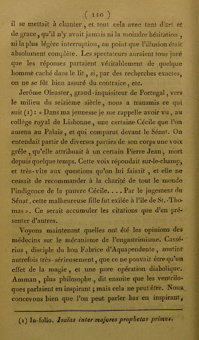 il se mettait à chanter , et tout cela avec tant d'art et de grâce, qu’il n’y avait jamais ni la moindre hésitation , ni la plus légère interruption, au point que l’illusion était absolument complète. Les spectateurs auraient tous juré que les réponses partaient véritablement de quelque homme caché dans le lit, si, par des recherches exactes, on ne se fût bien assuré du contraire. etc. J Jerome Oleasfer, grand-inquisiteur de Portugal, vers le milieu du seizième siècle, nous a transmis ce qui suit (i) : « Dans ma jeunesse je me rappelle avoir vu , au collège royal de Lisbonne, une certaine Cécile que l’on amena au Palais , et qui comparut devant le Sénat. On entendait partir de diverses parties de son corps une voix grêle , qu’elle attribuait à un certain Pierre Jean, mort depuis quelque temps. Cette voix répondait sur-le-champ, et très-vite aux questions qu’on lui faisait , et elle ne cessait de recommander à la charité de tout le monde l’indigence de la pauvre Cécile. . . . Par le jugement du Sénat; cette malheureuse fille fut exilée à l’île de St.-Tho- mas ». Ce serait accumuler les citations que d’en pré- senter d’autres. Voyons maintenant quelles ont été les opinions des médecins sur le mécanisme de l’engastrimisme. Cassé- rius , disciple du bon Fabrice d’Aquapendente, soutint autrefois très-sérieusement, que ce ne pouvait être qu’un effet de la magie , et une pure opération diabolique. Amman, plus philosophe , dit ensuite que les ventrilo- ques parlaient en inspirant ; mais cela ne peut être. Nous, concevons bien que l’on peut parler bas en inspirant, (1) In-folio, lsaïas inter majores prophetas primas.