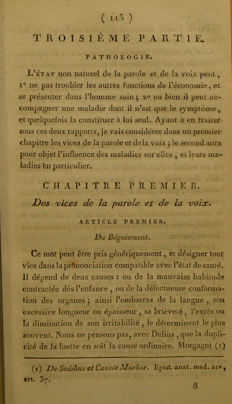 TROISIÈME PARTIE. PATHOLOGIE. L’état non naturel de la parole et de la voix peut, i° ne pas troubler les autres fonctions de l’économie, et se présenter dans l’homme sain ; 2° ou bien il peut ac- compagner une maladie dont il n’est que le symptôme, et quelquefois la constituer à lui seul. Ayant à en traiter sous ces deux rapports, je vais considérer dans un premier chapitre les vices de la parole et delà voix } le second aura pour objet l’influence des maladies sur elles , et leurs ma- ladies en particulier. CHAPITRE PREMIER. Des 'vices de la parole et de la voix* y, .y ■ • ARTICLE PREMIER. Du Bégaiement. Ce mot peut être pris génériquement, èt désigner tout vice dans la prononciation compatible avec l’état de santé. Il dépend de deux causes : ou de la mauvaise habitude contractée dès l’enfance , ou de la défectueuse conforma- tion des organes 5 ainsi l’embarras de la langue , son excessive longueur ou épaisseur , sa brièveté, l’excès ou la diminution de son irritabilité , le déterminent le plus souvent. ISous ne pensons pas, avec Delius , que la dupli- cité de la luette en soit la cause ordinaire. Morgagni (1) (1) DeScdibus etCausis Morbor. Epist. anat. med. xiv, art. 37. 8