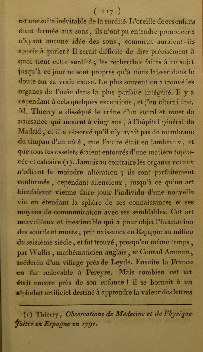 est unesuite inévitable de la surdité. L’oreille decesenfans étant fermée aux sons , ils n’ont pu entendre prononcer : n’ayant aucune idée des sons, comment auraient-ils appris à parler? Il serait difficile de dire précisément à quoi tient cette surdité \ les recherches faites à ce sujet jusqu’à ce jour ne sont propres qu’à nous laisser dans le doute sur sa vraie cause. Le plus souvent on a trouvé les organes de l’ouïe dans la plus parfaite intégrité. Il y a cependant à cela quelques exceptions , et j’en citerai une. M. Thierry a disséqué le crâne d’un sourd et muet de naissance qui mourut à vingt ans , à l’hôpital général de Madrid , et il a observé qu’il n’y avait pas de membrane du timpan d’un côté , que l’autre était en lambeaux , et que tous les osselets étaient entourés d’une matière topha- cée et calcaire (i). Jamais au contraire les organes vocaux n’offrent la moindre altération ; ils sont parfaitement conformés , cependant silencieux , jusqu’à ce qu’un art bienfaisant vienne faire jouir l’individu d’une nouvelle vie en étendant la sphère de ses connaissances et ses moyens de communication avec ses semblables. Cet art merveilleux et inestimable qui a pour objet l’instruction des sourds et muets , prit naissance en Espagne au milieu du seizième siècle, et fut trouvé, presqu’en même temps, par Wallis , mathématicien anglais, et Conrad Amman, médecin d’un village près de Leyde. Ensuite la France en fut redevable à Pereyre. Mais combien cet art était encore près de son enfance ! il se bornait à un alphabet artificiel destiné à apprendre la valeur des lettres (i) Thierry, Observations de Médecine et; de Physique faites en Espagne en