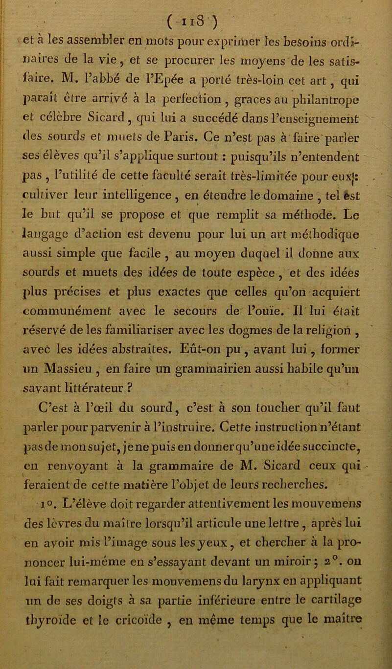 ( ”8 ) et à les assembler en mots pour exprimer les besoins ordi- naires de la vie, et se procurer les moyens de les satis- faire. M. l’abbé de l’Epée a porté très-loin cet art, qui paraît être arrivé à la perfection, grâces au philantrope et célèbre Sicard, qui lui a succédé dans l’enseignement des sourds et muets de Paris. Ce n’est pas à faire parler ses élèves qu’il s’applique surtout : puisqu’ils n’entendent pas , l’utilité de cette faculté serait très-limitée pour euxj: cultiver leur intelligence , en étendre le domaine , tel èst le but qu’il se propose et que remplit sa méthode. Le langage d’action est devenu pour lui un art méthodique aussi simple que facile , au moyen duquel il donne aux sourds et muets des idées de toute espèce, et des idées plus précises et plus exactes que celles qu’on acquiert communément avec le secours de l’ouïe. Il lui était réservé de les familiariser avec les dogmes de la religion , aveô les idées abstraites. Eût-on pu , avant lui , former un Massieu , en faire un grammairien aussi habile qu’un savant littérateur ? C’est à l’œil du sourd, c’est à son toucher qu’il faut parler pour parvenir à l’instruire. Cette instruction n’étant pas de mon su jet, je ne puis en donner qu’une idée succincte, en renvoyant à la grammaire de M. Sicard ceux qui feraient de cette matière l’objet de leurs recherches. i.o. L’élève doit regarder attentivement les mouvemens des lèvres du maître lorsqu’il articule une lettre , après lui en avoir mis l’image sous les y eux, et chercher à la pro- noncer lui-même en s’essayant devant un miroir ; 20. on lui fait remarquer les mouvemens du larynx en appliquant un de ses doigts à sa partie inférieure entre le cartilage thyroïde et le cricoïde , en même temps que le maître