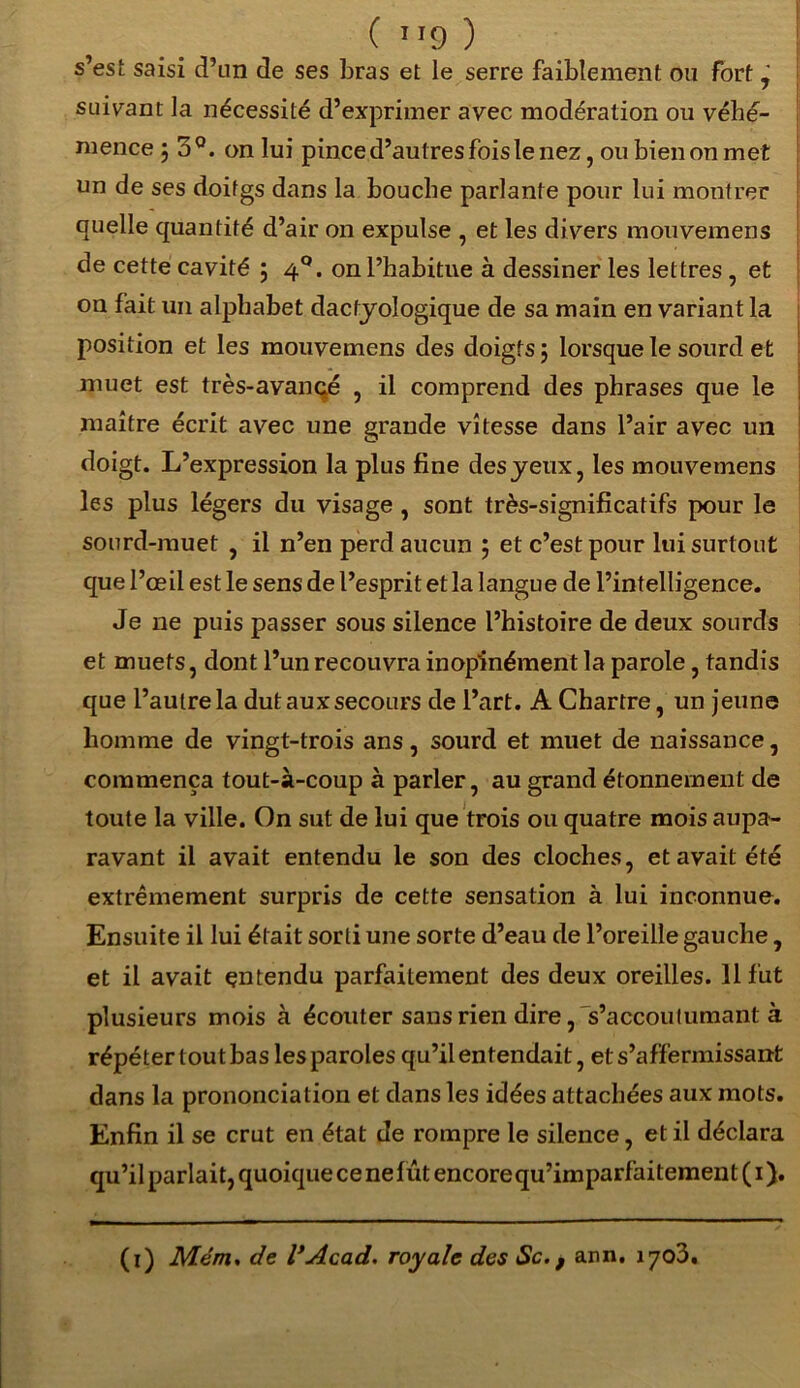 s’est saisi d’un de ses bras et le serre faiblement ou fort, suivant la nécessité d’exprimer avec modération ou véhé- mence j 5Q. on lui pince d’aut res fois le nez, ou bien on met un de ses doitgs dans la bouche parlante pour lui montrer quelle quantité d’air on expulse , et les divers mouvemens de cette cavité ; 4°. on l’habitue à dessiner les lettres, et on fait un alphabet dactyologique de sa main en variant la position et les mouvemens des doigts, lorsque le sourd et muet est très-avancé , il comprend des phrases que le maître écrit avec une grande vitesse dans l’air avec un doigt. L’expression la plus fine des yeux, les mouvemens les plus légers du visage , sont très-significatifs pour le sourd-muet , il n’en perd aucun ; et c’est pour lui surtout que l’œil est le sens de l’esprit et la langue de l’intelligence. Je 11e puis passer sous silence l’histoire de deux sourds et muets, dont l’un recouvra inopinément la parole, tandis que l’autre la dut aux secours de l’art. A Chartre, un jeune homme de vingt-trois ans, sourd et muet de naissance, commença tout-à-coup à parler, au grand étonnement de toute la ville. On sut de lui que trois ou quatre mois aupa- ravant il avait entendu le son des cloches, et avait été extrêmement surpris de cette sensation à lui inconnue. Ensuite il lui était sorti une sorte d’eau de l’oreille gauche, et il avait entendu parfaitement des deux oreilles. Il fut plusieurs mois à écouter sans rien dire, s’accoutumant à répéter tout bas les paroles qu’il entendait, et s’affermissant dans la prononciation et dans les idées attachées aux mots. Enfin il se crut en état de rompre le silence, et il déclara qu’il parlait, quoique ce ne lût encorequ’imparfaitement ( 1 ). (1) Mém. de l’Acad. royale des Sc. f ann. 1703.