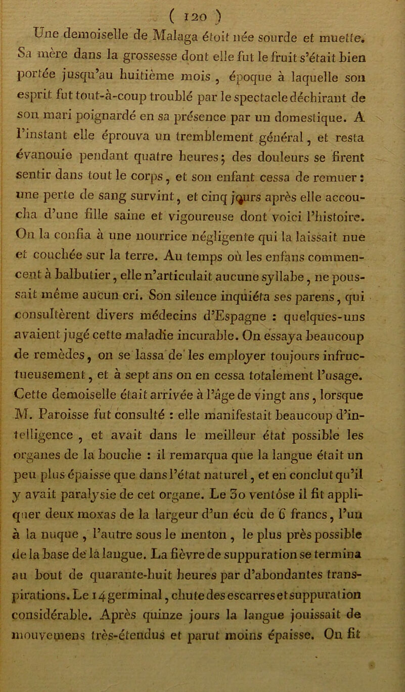 Une demoiselle de Malaga étoit née sourde et muette. Sa mere dans la grossesse dont elle fut le fruit s’était bien portée jusqu’au huitième mois , époque à laquelle son esprit fut tout-a-coup troublé par le spectacle déchirant de son mari poignardé en sa présence par un domestique. A 1 instant elle éprouva un tremblement général , et resta évanouie pendant quatre heures 5 des douleurs se firent sentir dans tout le corps, et son enfant cessa de remuer : une perte de sang survint, et cinq jejurs après elle accou- cha d’une fille saine et vigoureuse dont voici l’histoire. On la confia a une nourrice négligente qui la laissait nue et couchée sur la terre. Au temps où les enfans commen- cent à balbutier, elle n’articulait aucune syllabe, ne pous- sait même aucun cri. Son silence inquiéta ses parens, qui consultèrent divers médecins d’Espagne : quelques-uns avaient jugé cette maladie incurable. On essaya beaucoup de remèdes, on se lassa de les employer toujours infruc- tueusement , et à sept ans on en cessa totalement l’usage. Cette demoiselle était arrivée à l’âge de vingt ans, lorsque M. Paroisse fut consulté : elle manifestait beaucoup d’in- telligence , et avait dans le meilleur état possible les organes de la bouche : il remarqua que la langue était un peu plus épaisse que dans l’état naturel, et en conclut qu’il y avait paralysie de cel organe. Le 3o ventôse il fit appli- quer deux moxas de la largeur d’un écu de 6 francs, l’un à la nuque , l’autre sous le menton , le plus près possible de la base de la langue. La fièvre de suppuration se termina au bout de quarante-huit heures par d’abondantes trans- pirations. Le i4germinal, chutedesescarresetsuppuration considérable. Après quinze jours la langue jouissait de mouvemens très-étendus et parut moins épaisse. On fit