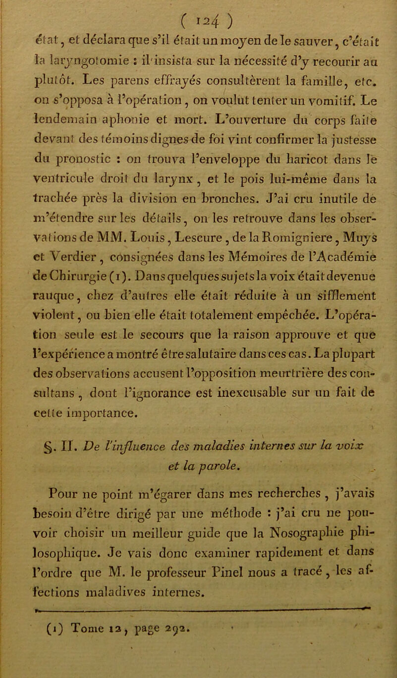 I ( I34 ) état, et déclara que s’il était un moyen de le sauver, c’était la laryngotomie : il'insista sur la nécessité d’y recourir au plutôt. Les parens effrayés consultèrent la famille, etc. on s’opposa à l’opération , on voulut tenter un vomitif. Le lendemain aphonie et mort. L’ouverture du corps faite devant des témoins dignes de foi vint confirmer la justesse du pronostic : on trouva l’enveloppe du haricot dans le ventricule droit du larynx , et le pois lui-même dans la trachée près la division en bronches. J’ai cru inutile de m’étendre sur les détails, on les retrouve dans les obser- vations de MM. Louis, Lescure , de la Romigniere, Muys et Verdier , consignées dans les Mémoires de l’Académie de Chirurgie ( i ). Dans quelques sujets la voix était devenue rauque, chez d’autres elle était réduite à un sifflement violent, ou bien elle était totalement empêchée. L’opéra- tion seule est le secours que la raison approuve et que l’expérience a montré être salutaire dans ces cas. La plupart des observations accusent l’opposition meurtrière des con- sultans, dont l’ignorance est inexcusable sur un fait de cette importance. §. IJ. De l'influence des maladies internes sur la voix et la parole. Pour ne point m’égarer dans mes recherches , j’avais besoin d’être dirigé par une méthode ; j’ai cru ne pou- voir choisir un meilleur guide que la Nosographie phi- losophique. Je vais donc examiner rapidement et dans l’ordre que M. le professeur Pinel nous a tracé, les af- fections maladives internes. (i) Tome 13, page 292.