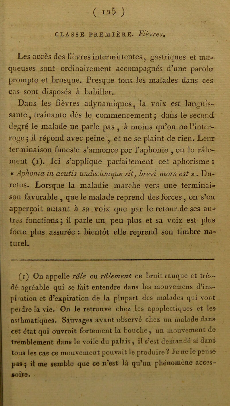 ( 1^5 ) classe première. Fièvres Les accès des fièvres intermittentes, gastriques et mu- queuses sont ordinairement accompagnés d’une parole prompte et brusque. Presque tous les malades dans ces cas sont disposés à babiller. i Dans les fièvres adynamiques, la voix est languis- sante , traînante dès le commencement j dans le second degré le malade ne parle pas , à moins qu’on ne l’inter- roge ; il répond avec peine , et ne se plaint de rien. Leur terminaison funeste s’annonce par l’aphonie , ou le râle- ment (i). Ici s’applique parfaitement cet aphorisme : « Aphonia in acutis widecümcjue sit, brevi mors est » . Du- rer us. Lorsque la maladie marche vers une terminai- son favorable , que le malade reprend des forces, on s’en apperçoit autant à sa voix que par le retour de ses au- tres fonctions ÿ il parle un. peu plus et sa voix est plus forte plus assurée : bientôt elle reprend son timbre na- turel. (l) On appelle râle ou râlement ce bruit rauque et très- dé agréable qui se fait entendre dans les mouvemens d’ins- pbation et d’expiration de la plupart des malades qui vont perdre la vie. On le retrouve chez les apoplectiques et les asthmatiques. Sauvages ayant observé chez un malade dans cet état qui ouvroit fortement la bouche, un mouvement de tremblement dans le voile du palais, il s’est demandé si dans tous les cas ce mouvement pouvait le produire ? Je ne le pense pas 5 il me semble que ce n’est là qu’un phénomène acces- soire.