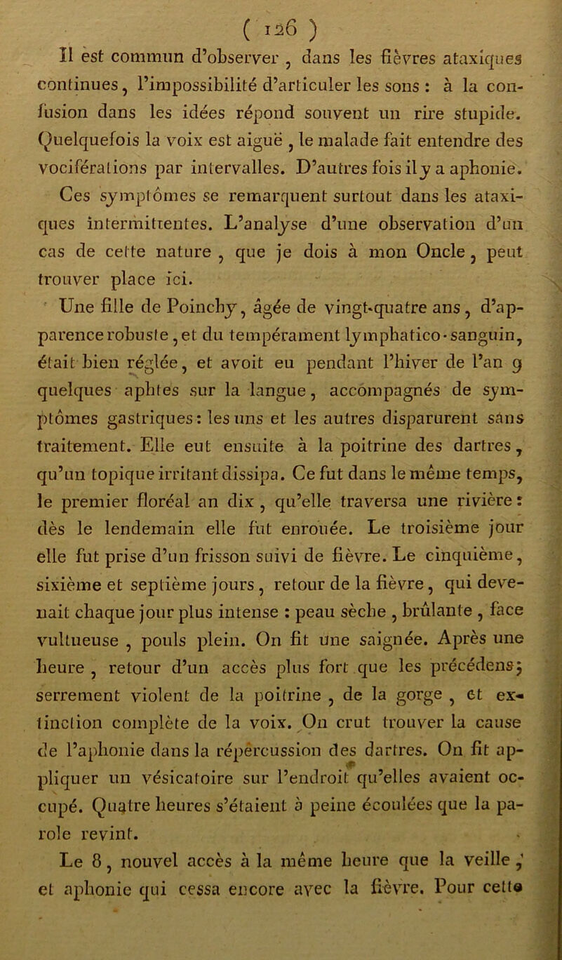 II est commun d’observer , dans les fièvres ataxiques continues, l’impossibilité d’articuler les sons : à la con- fusion dans les idées répond souvent un rire stupide. (Quelquefois la voix est aiguë , le malade fait entendre des vociférations par intervalles. D’autres fois il y a aphonie. Ces symptômes se remarquent surtout dans les ataxi- ques intermittentes. L’analyse d’une observation d’un cas de cette nature , que je dois à mon Oncle, peut trouver place ici. Une fille de Poincby, âgée de vingt-quatre ans , d’ap- parence robuste, et du tempérament lymphatico-sanguin, était bien réglée, et avoit eu pendant l’hiver de l’an 9 quelques aphtes sur la langue, accompagnés de sym- ptômes gastriques: les uns et les autres disparurent sans traitement. Elle eut ensuite à la poitrine des dartres, qu’un topique irritant dissipa. Ce fut dans le même temps, le premier floréal an dix , qu’elle traversa une rivière : dès le lendemain elle fut enrouée. Le troisième jour elle fut prise d’un frisson suivi de fièvre. Le cinquième, sixième et septième jours , retour de la fièvre , qui deve- nait chaque jour plus intense : peau sèche , brûlante , face vullueuse , pouls plein. On fit une saignée. Après une heure , retour d’un accès plus fort que les précédensj serrement violent de la poitrine , de la gorge , et ex- tinction complète de la voix. On crut trouver la cause de l’aphonie dans la répercussion des dartres. O11 fit ap- pliquer un vésicatoire sur l’endroit qu’elles avaient oc- cupé. Quatre heures s’étaient à peine écoulées que la pa- role revint. Le 8, nouvel accès à la même heure que la veille ,' et aphonie qui cessa encore avec la fièvre. Pour cetta