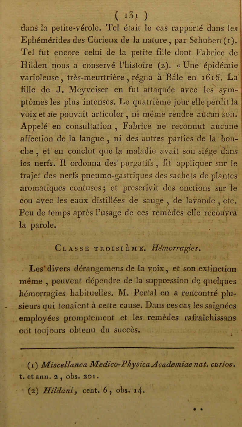 ( iSf ) dans la petite-vérole. Tel était le cas rapporté dans les Epliémérides des Curieux de la nature, par Schubert(i). Tel fut encore celui de la petite fdle dont Fabrice de Hilden nous a conservé l’histoire (2). «Une épidémie varioleuse, très-meurtrière , régna à Bâle en 1616. La fille de J. Meyveiser en fut attaquée avec les sym- ptômes les plus intenses. Le quatrième jour elle perdit la voix et ne pouvait articuler, ni meme rendre aucun son. Appelé en consultation, Fabrice ne reconnut aucune affection de la langue , ni des autres parties de la b ou- \ che , et en conclut que la maladie avait son siège dans les nerfs. Il ordonna des' purgatifs , fit appliquer sur le trajet des nerfs pneumo-gastriques des sachets de plantes aromatiques confuses \ et prescrivit des onctions sur le cou avec les eaux distillées de sauge , de lavande , etc. Peu de temps après l’usage de ces remèdes elle recouvra la parole. Classe troisième. Hémorragies. Les* *divers dérangemens de la voix, et son extinction même , peuvent dépendre de la suppression de quelques hémorragies habituelles. M. Portai en a rencontré plu- sieurs qui tenaient à cette cause. Dans ces cas les saignées employées promptement et les remèdes rafraîchissans ont toujours obtenu du succès. (1) Miscellanea Medico-PhysicaAcademiaenat. curios. t. et ann. 2 , obs. 201. (2) Hildanif cent. 6, obs. »4. • •